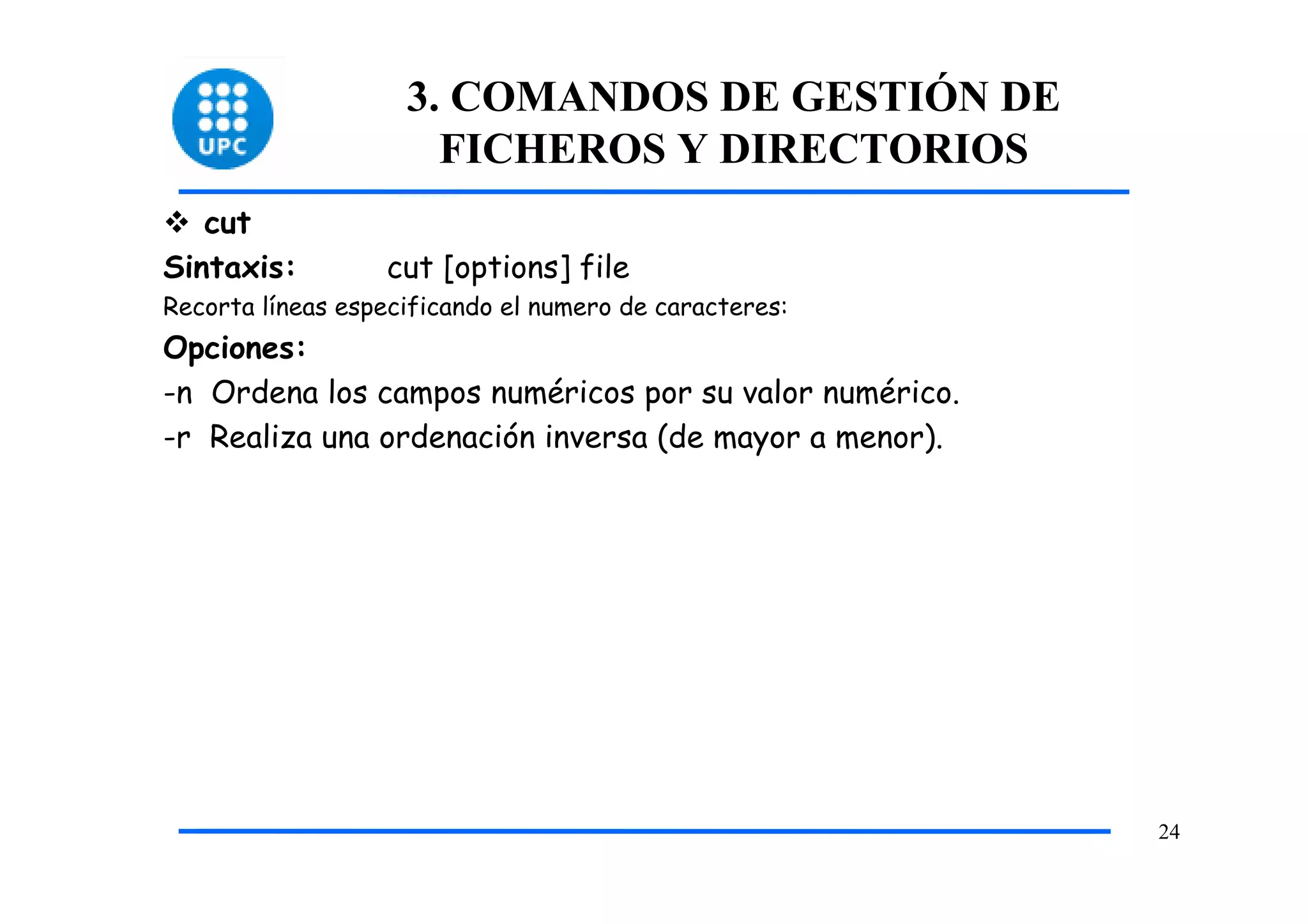 3. COMANDOS DE GESTIÓN DE
                      FICHEROS Y DIRECTORIOS
   cut
Sintaxis:         cut [options] file
Recorta líneas especificando el numero de caracteres:
Opciones:
-n Ordena los campos numéricos por su valor numérico.
-r Realiza una ordenación inversa (de mayor a menor).




                                                        24
 