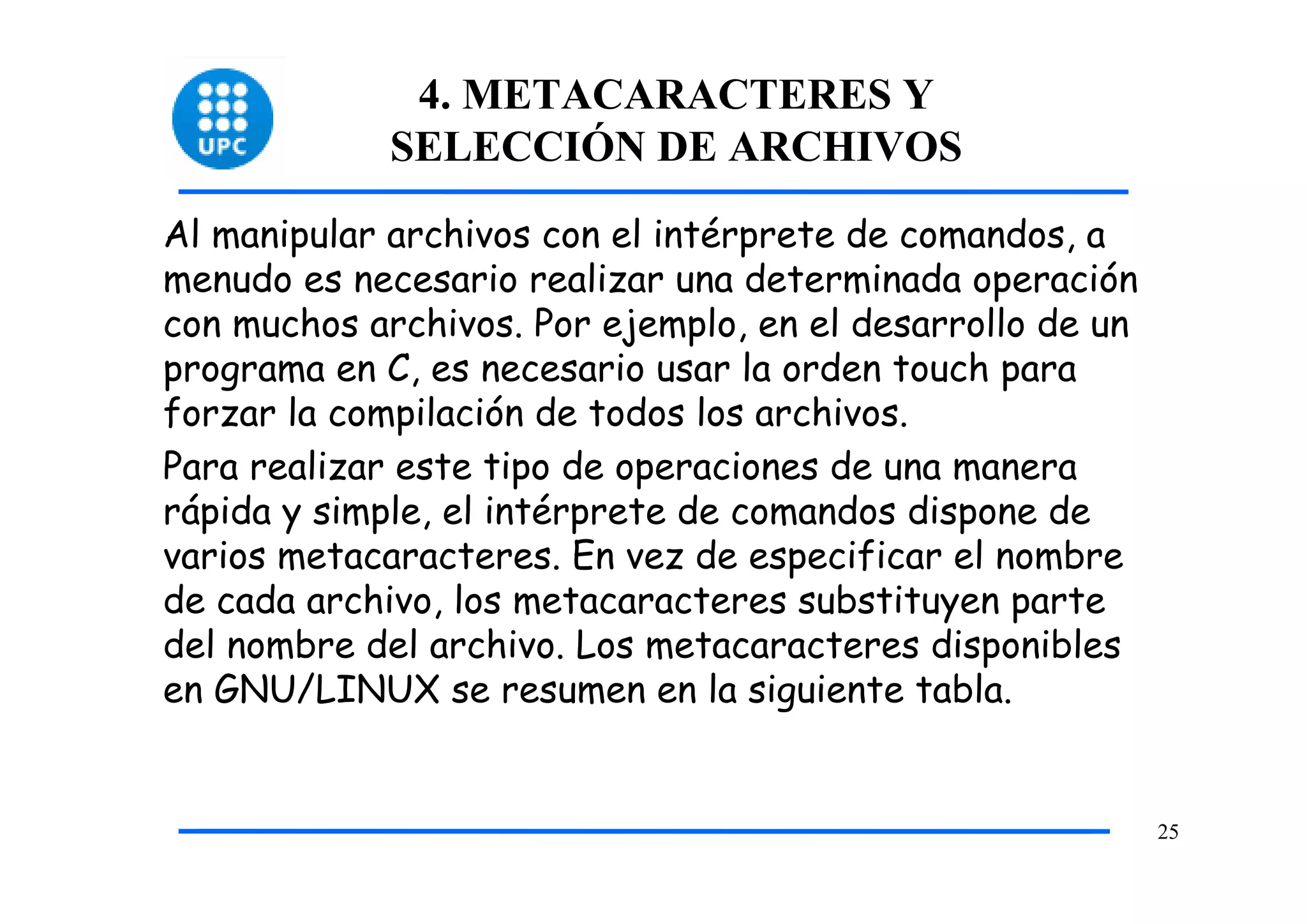 4. METACARACTERES Y
             SELECCIÓN DE ARCHIVOS
Al manipular archivos con el intérprete de comandos, a
menudo es necesario realizar una determinada operación
con muchos archivos. Por ejemplo, en el desarrollo de un
programa en C, es necesario usar la orden touch para
forzar la compilación de todos los archivos.
Para realizar este tipo de operaciones de una manera
rápida y simple, el intérprete de comandos dispone de
varios metacaracteres. En vez de especificar el nombre
de cada archivo, los metacaracteres substituyen parte
del nombre del archivo. Los metacaracteres disponibles
en GNU/LINUX se resumen en la siguiente tabla.


                                                           25
 
