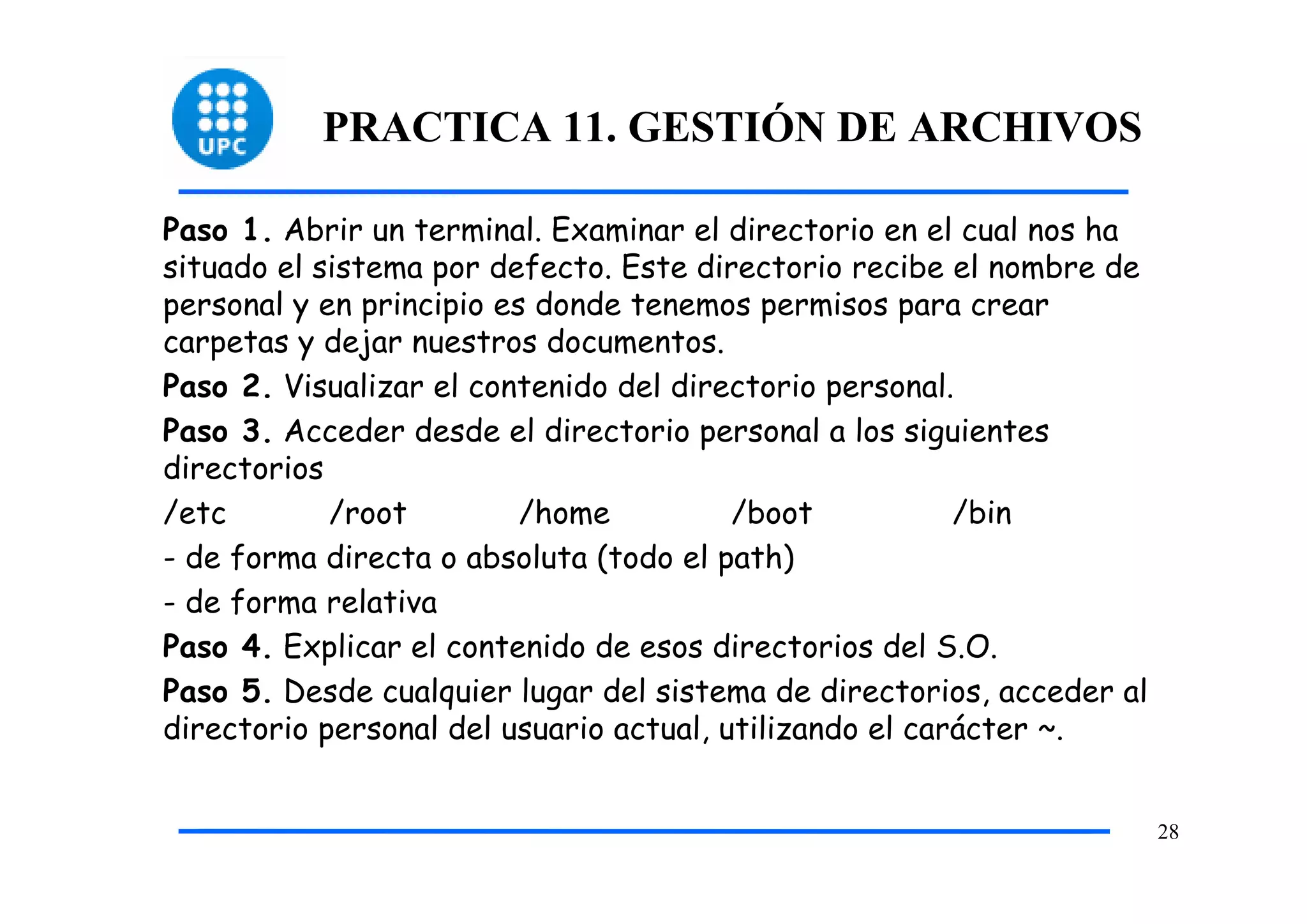 PRACTICA 11. GESTIÓN DE ARCHIVOS

Paso 1. Abrir un terminal. Examinar el directorio en el cual nos ha
situado el sistema por defecto. Este directorio recibe el nombre de
personal y en principio es donde tenemos permisos para crear
carpetas y dejar nuestros documentos.
Paso 2. Visualizar el contenido del directorio personal.
Paso 3. Acceder desde el directorio personal a los siguientes
directorios
/etc        /root         /home          /boot           /bin
- de forma directa o absoluta (todo el path)
- de forma relativa
Paso 4. Explicar el contenido de esos directorios del S.O.
Paso 5. Desde cualquier lugar del sistema de directorios, acceder al
directorio personal del usuario actual, utilizando el carácter ~.


                                                                       28
 