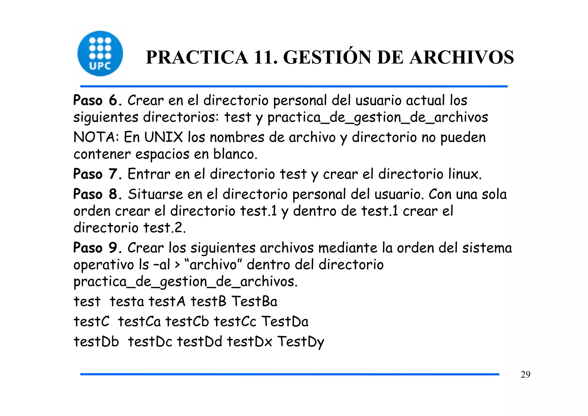 PRACTICA 11. GESTIÓN DE ARCHIVOS

Paso 6. Crear en el directorio personal del usuario actual los
siguientes directorios: test y practica_de_gestion_de_archivos
NOTA: En UNIX los nombres de archivo y directorio no pueden
contener espacios en blanco.
Paso 7. Entrar en el directorio test y crear el directorio linux.
Paso 8. Situarse en el directorio personal del usuario. Con una sola
orden crear el directorio test.1 y dentro de test.1 crear el
directorio test.2.
Paso 9. Crear los siguientes archivos mediante la orden del sistema
operativo ls –al > “archivo” dentro del directorio
practica_de_gestion_de_archivos.
test testa testA testB TestBa
testC testCa testCb testCc TestDa
testDb testDc testDd testDx TestDy

                                                                       29
 