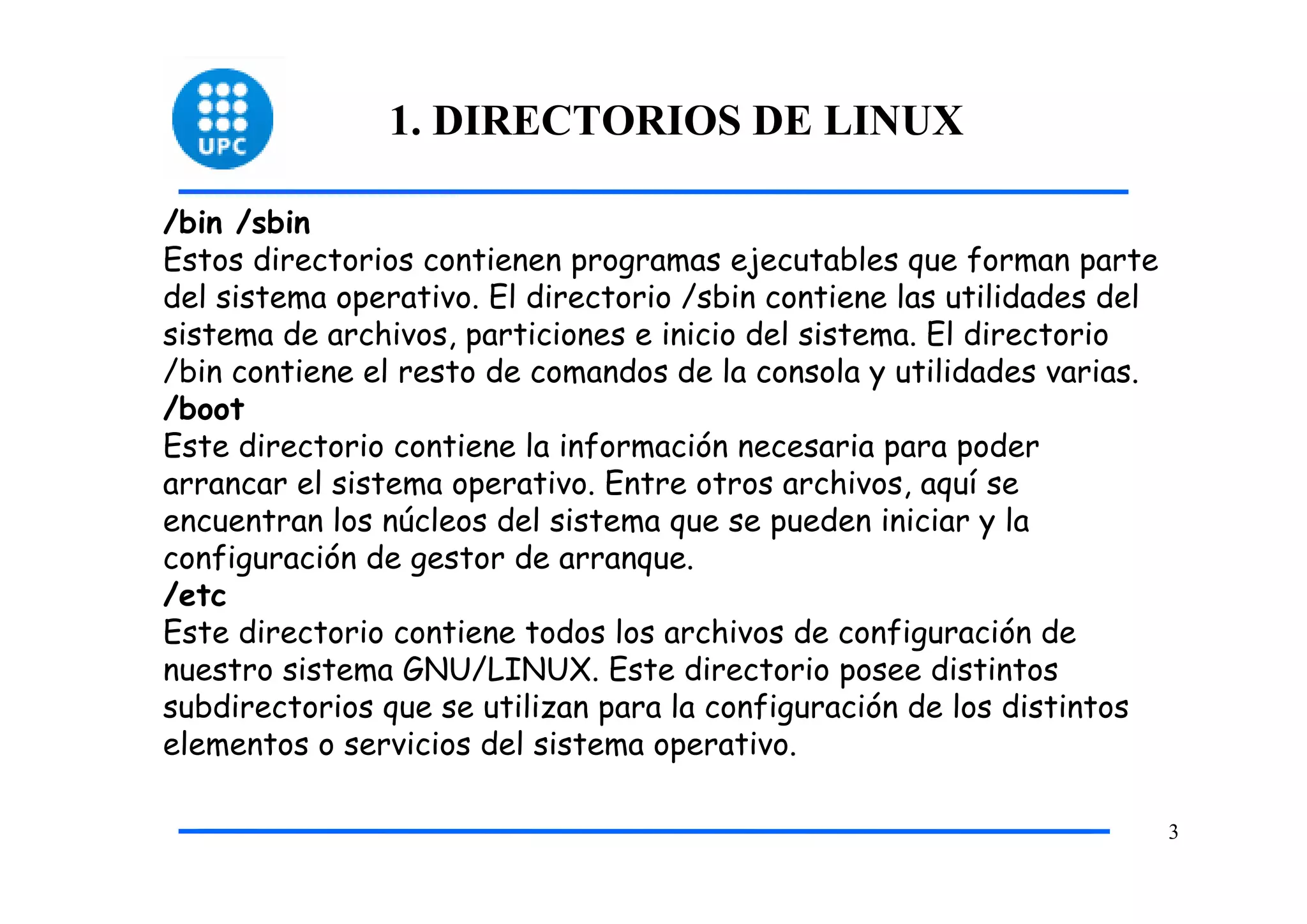 1. DIRECTORIOS DE LINUX

/bin /sbin
Estos directorios contienen programas ejecutables que forman parte
del sistema operativo. El directorio /sbin contiene las utilidades del
sistema de archivos, particiones e inicio del sistema. El directorio
/bin contiene el resto de comandos de la consola y utilidades varias.
/boot
Este directorio contiene la información necesaria para poder
arrancar el sistema operativo. Entre otros archivos, aquí se
encuentran los núcleos del sistema que se pueden iniciar y la
configuración de gestor de arranque.
/etc
Este directorio contiene todos los archivos de configuración de
nuestro sistema GNU/LINUX. Este directorio posee distintos
subdirectorios que se utilizan para la configuración de los distintos
elementos o servicios del sistema operativo.

                                                                         3
 