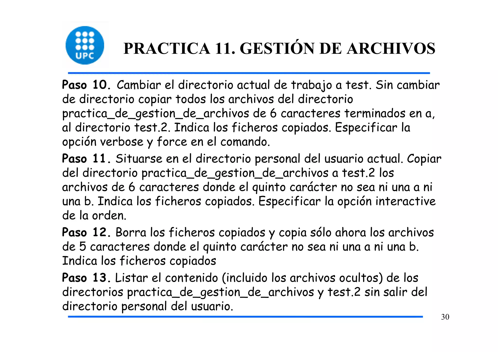 PRACTICA 11. GESTIÓN DE ARCHIVOS

Paso 10. Cambiar el directorio actual de trabajo a test. Sin cambiar
de directorio copiar todos los archivos del directorio
practica_de_gestion_de_archivos de 6 caracteres terminados en a,
al directorio test.2. Indica los ficheros copiados. Especificar la
opción verbose y force en el comando.
Paso 11. Situarse en el directorio personal del usuario actual. Copiar
del directorio practica_de_gestion_de_archivos a test.2 los
archivos de 6 caracteres donde el quinto carácter no sea ni una a ni
una b. Indica los ficheros copiados. Especificar la opción interactive
de la orden.
Paso 12. Borra los ficheros copiados y copia sólo ahora los archivos
de 5 caracteres donde el quinto carácter no sea ni una a ni una b.
Indica los ficheros copiados
Paso 13. Listar el contenido (incluido los archivos ocultos) de los
directorios practica_de_gestion_de_archivos y test.2 sin salir del
directorio personal del usuario.
                                                                     30
 