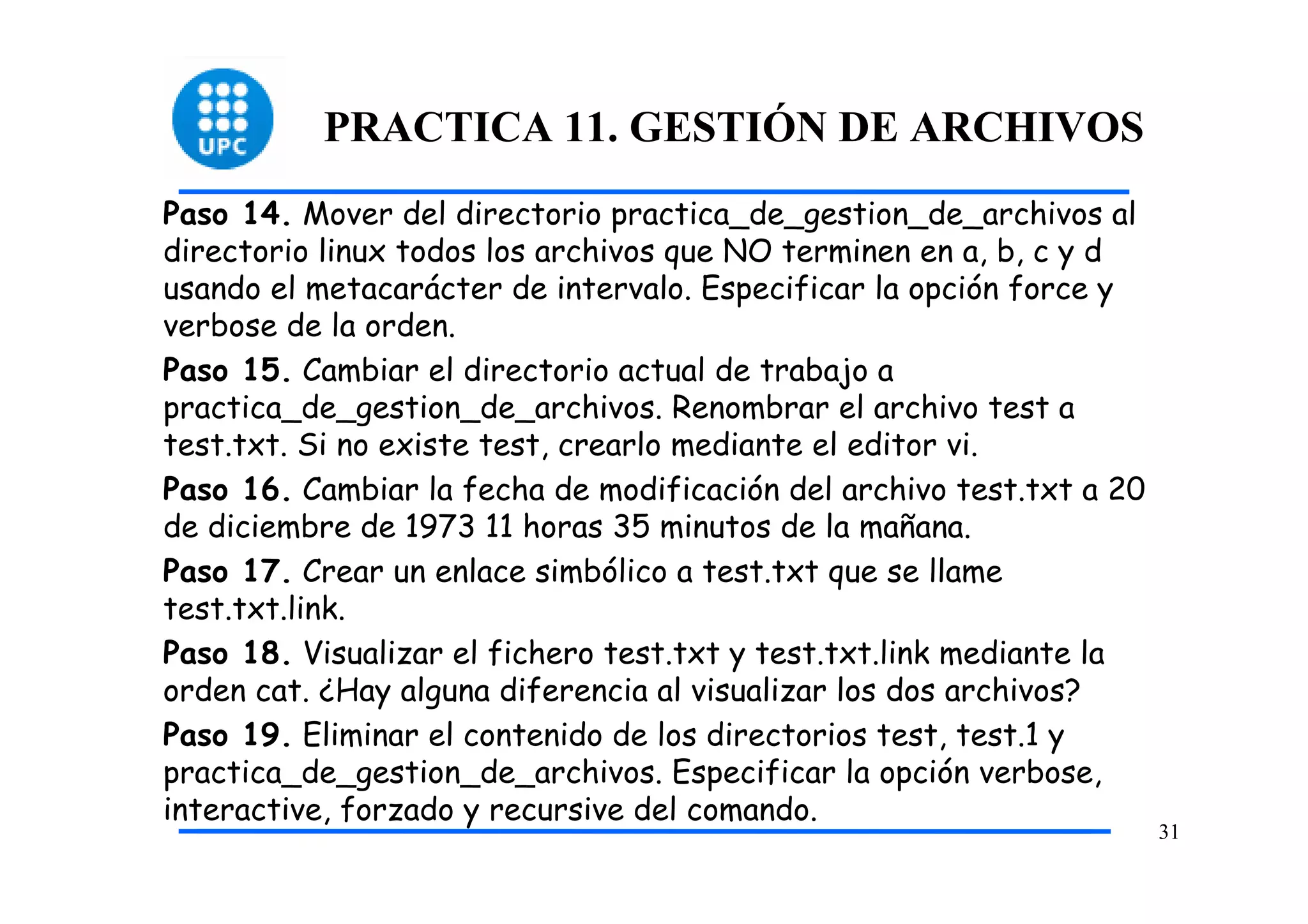 PRACTICA 11. GESTIÓN DE ARCHIVOS
Paso 14. Mover del directorio practica_de_gestion_de_archivos al
directorio linux todos los archivos que NO terminen en a, b, c y d
usando el metacarácter de intervalo. Especificar la opción force y
verbose de la orden.
Paso 15. Cambiar el directorio actual de trabajo a
practica_de_gestion_de_archivos. Renombrar el archivo test a
test.txt. Si no existe test, crearlo mediante el editor vi.
Paso 16. Cambiar la fecha de modificación del archivo test.txt a 20
de diciembre de 1973 11 horas 35 minutos de la mañana.
Paso 17. Crear un enlace simbólico a test.txt que se llame
test.txt.link.
Paso 18. Visualizar el fichero test.txt y test.txt.link mediante la
orden cat. ¿Hay alguna diferencia al visualizar los dos archivos?
Paso 19. Eliminar el contenido de los directorios test, test.1 y
practica_de_gestion_de_archivos. Especificar la opción verbose,
interactive, forzado y recursive del comando.
                                                                      31
 