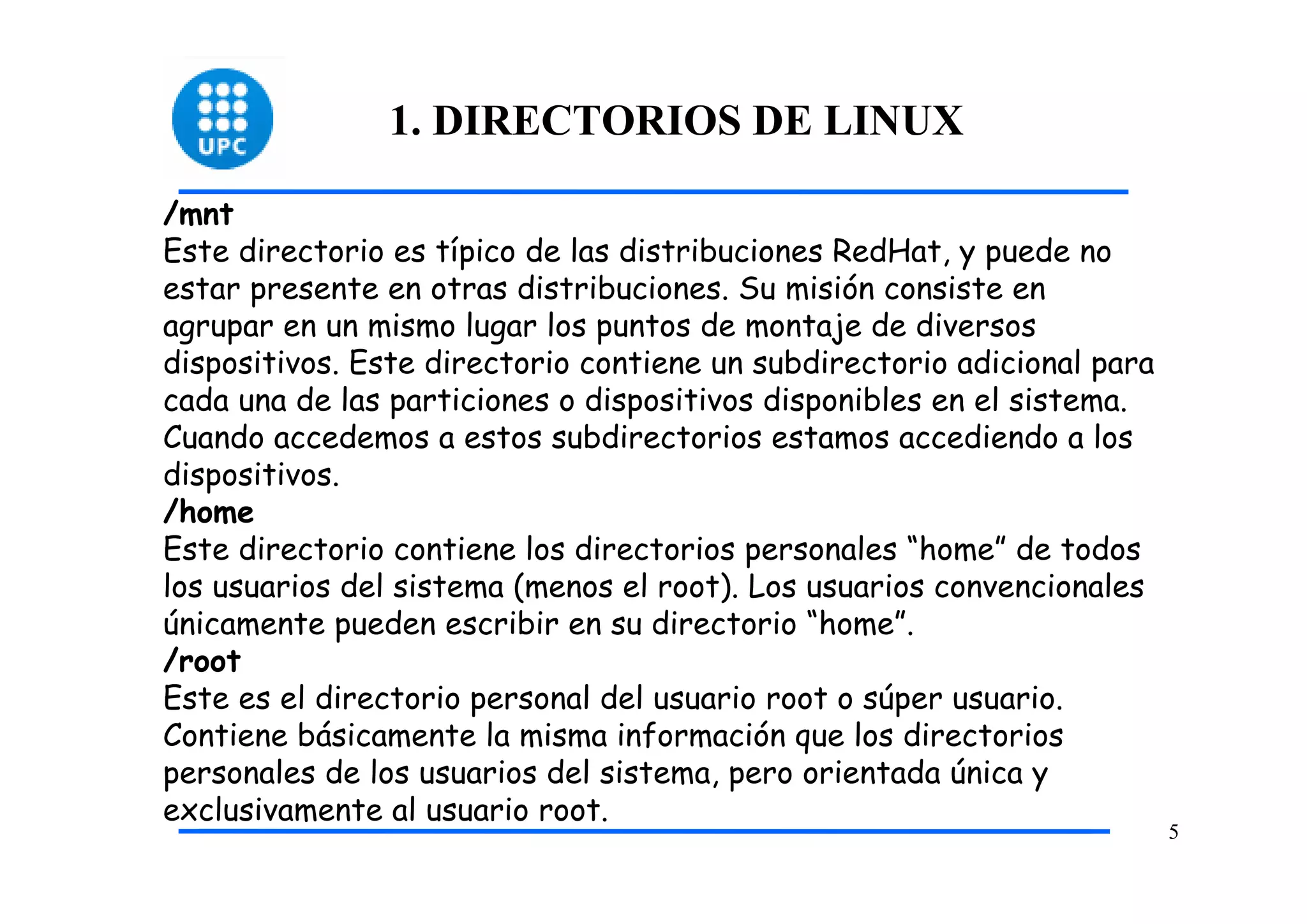 1. DIRECTORIOS DE LINUX

/mnt
Este directorio es típico de las distribuciones RedHat, y puede no
estar presente en otras distribuciones. Su misión consiste en
agrupar en un mismo lugar los puntos de montaje de diversos
dispositivos. Este directorio contiene un subdirectorio adicional para
cada una de las particiones o dispositivos disponibles en el sistema.
Cuando accedemos a estos subdirectorios estamos accediendo a los
dispositivos.
/home
Este directorio contiene los directorios personales “home” de todos
los usuarios del sistema (menos el root). Los usuarios convencionales
únicamente pueden escribir en su directorio “home”.
/root
Este es el directorio personal del usuario root o súper usuario.
Contiene básicamente la misma información que los directorios
personales de los usuarios del sistema, pero orientada única y
exclusivamente al usuario root.
                                                                         5
 