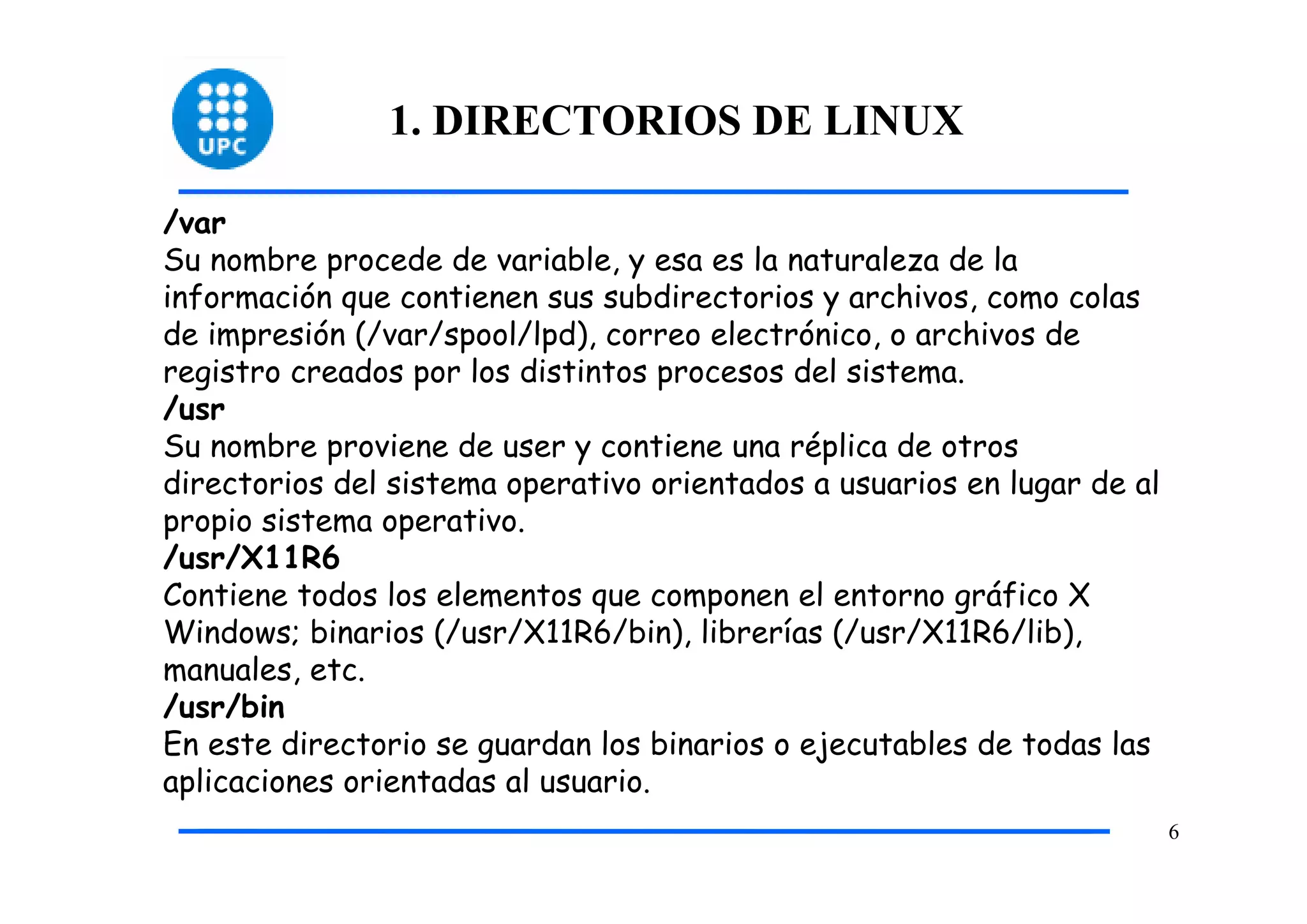 1. DIRECTORIOS DE LINUX

/var
Su nombre procede de variable, y esa es la naturaleza de la
información que contienen sus subdirectorios y archivos, como colas
de impresión (/var/spool/lpd), correo electrónico, o archivos de
registro creados por los distintos procesos del sistema.
/usr
Su nombre proviene de user y contiene una réplica de otros
directorios del sistema operativo orientados a usuarios en lugar de al
propio sistema operativo.
/usr/X11R6
Contiene todos los elementos que componen el entorno gráfico X
Windows; binarios (/usr/X11R6/bin), librerías (/usr/X11R6/lib),
manuales, etc.
/usr/bin
En este directorio se guardan los binarios o ejecutables de todas las
aplicaciones orientadas al usuario.
                                                                         6
 