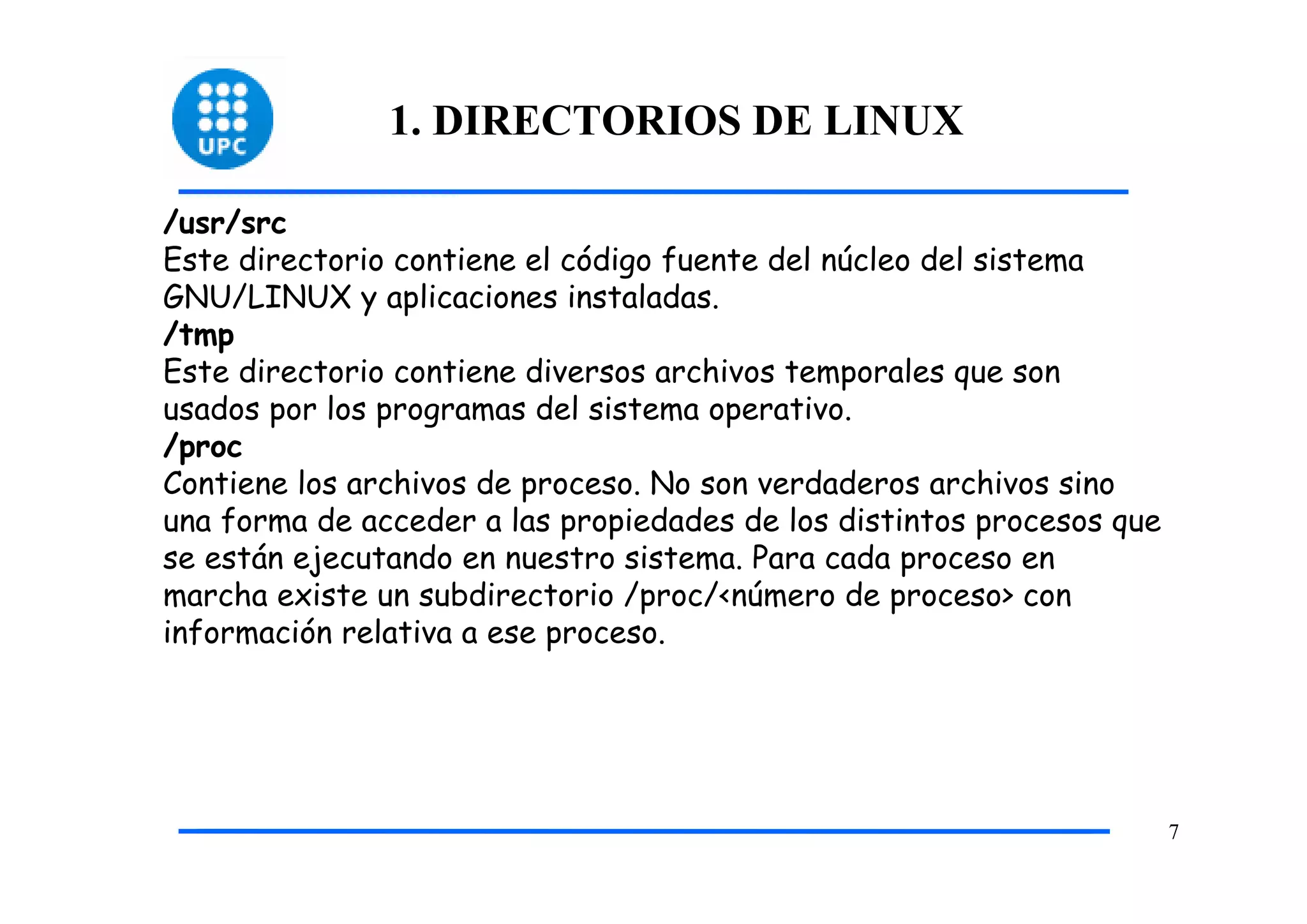 1. DIRECTORIOS DE LINUX

/usr/src
Este directorio contiene el código fuente del núcleo del sistema
GNU/LINUX y aplicaciones instaladas.
/tmp
Este directorio contiene diversos archivos temporales que son
usados por los programas del sistema operativo.
/proc
Contiene los archivos de proceso. No son verdaderos archivos sino
una forma de acceder a las propiedades de los distintos procesos que
se están ejecutando en nuestro sistema. Para cada proceso en
marcha existe un subdirectorio /proc/<número de proceso> con
información relativa a ese proceso.




                                                                       7
 