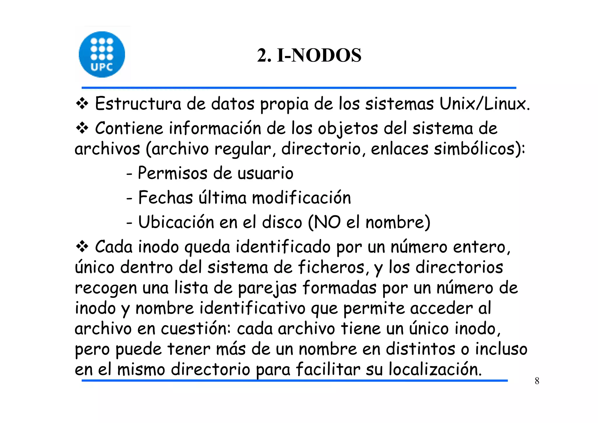 2. I-NODOS

   Estructura de datos propia de los sistemas Unix/Linux.
   Contiene información de los objetos del sistema de
archivos (archivo regular, directorio, enlaces simbólicos):
       - Permisos de usuario
       - Fechas última modificación
       - Ubicación en el disco (NO el nombre)
   Cada inodo queda identificado por un número entero,
único dentro del sistema de ficheros, y los directorios
recogen una lista de parejas formadas por un número de
inodo y nombre identificativo que permite acceder al
archivo en cuestión: cada archivo tiene un único inodo,
pero puede tener más de un nombre en distintos o incluso
en el mismo directorio para facilitar su localización.
                                                              8
 