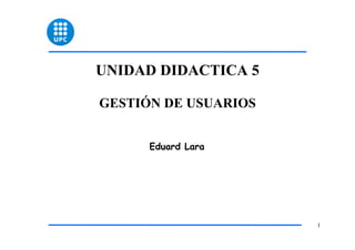 UNIDAD DIDACTICA 5

GESTIÓN DE USUARIOS


      Eduard Lara




                      1
 