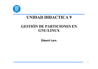 UNIDAD DIDACTICA 9

GESTIÓN DE PARTICIONES EN
       GNU/LINUX

         Eduard Lara




                            1
 