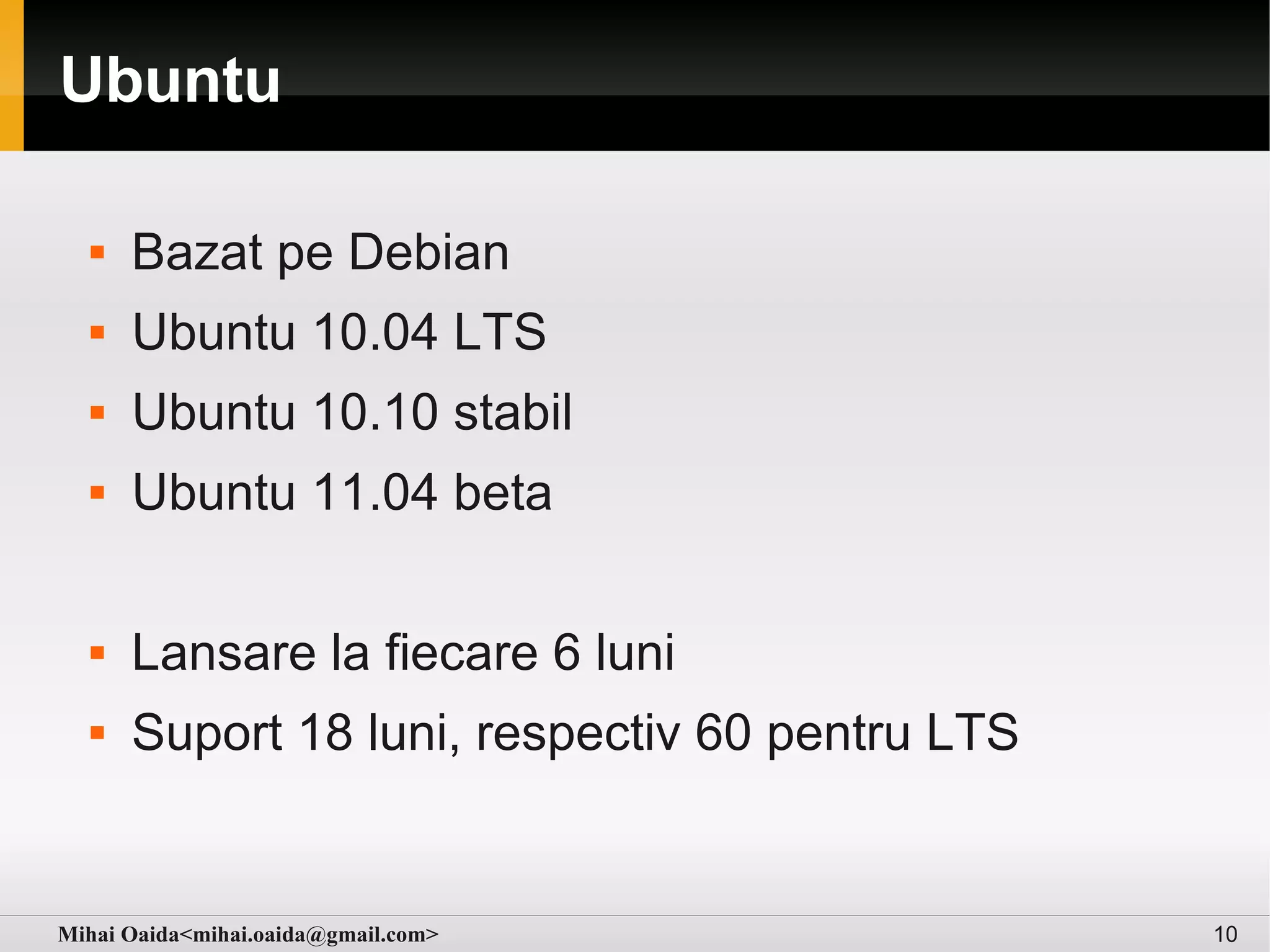 Ubuntu

     Bazat pe Debian
     Ubuntu 10.04 LTS
     Ubuntu 10.10 stabil
     Ubuntu 11.04 beta

     Lansare la fiecare 6 luni
     Suport 18 luni, respectiv 60 pentru LTS


Mihai Oaida<mihai.oaida@gmail.com>              10
 