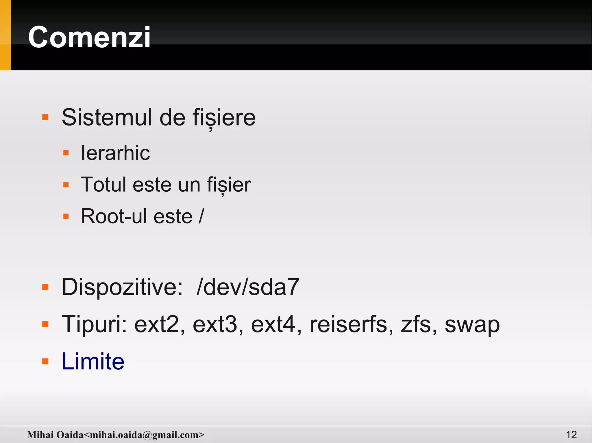 Comenzi

     Sistemul de fișiere
         Ierarhic
         Totul este un fișier
         Root-ul este /


     Dispozitive: /dev/sda7
     Tipuri: ext2, ext3, ext4, reiserfs, zfs, swap
     Limite

Mihai Oaida<mihai.oaida@gmail.com>                    12
 