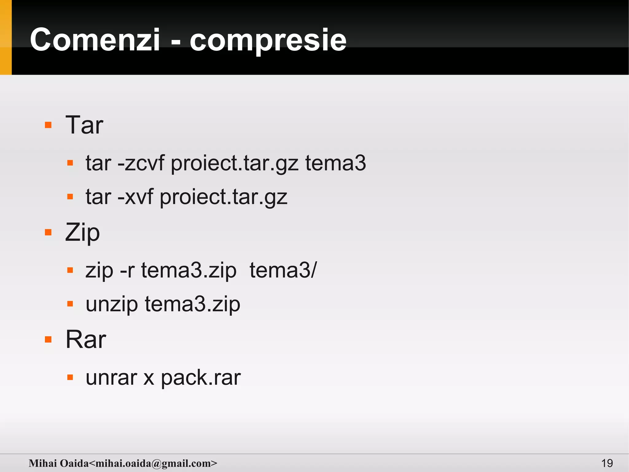 Comenzi - compresie

     Tar
         tar -zcvf proiect.tar.gz tema3
         tar -xvf proiect.tar.gz
     Zip
         zip -r tema3.zip tema3/
         unzip tema3.zip
     Rar
         unrar x pack.rar


Mihai Oaida<mihai.oaida@gmail.com>         19
 