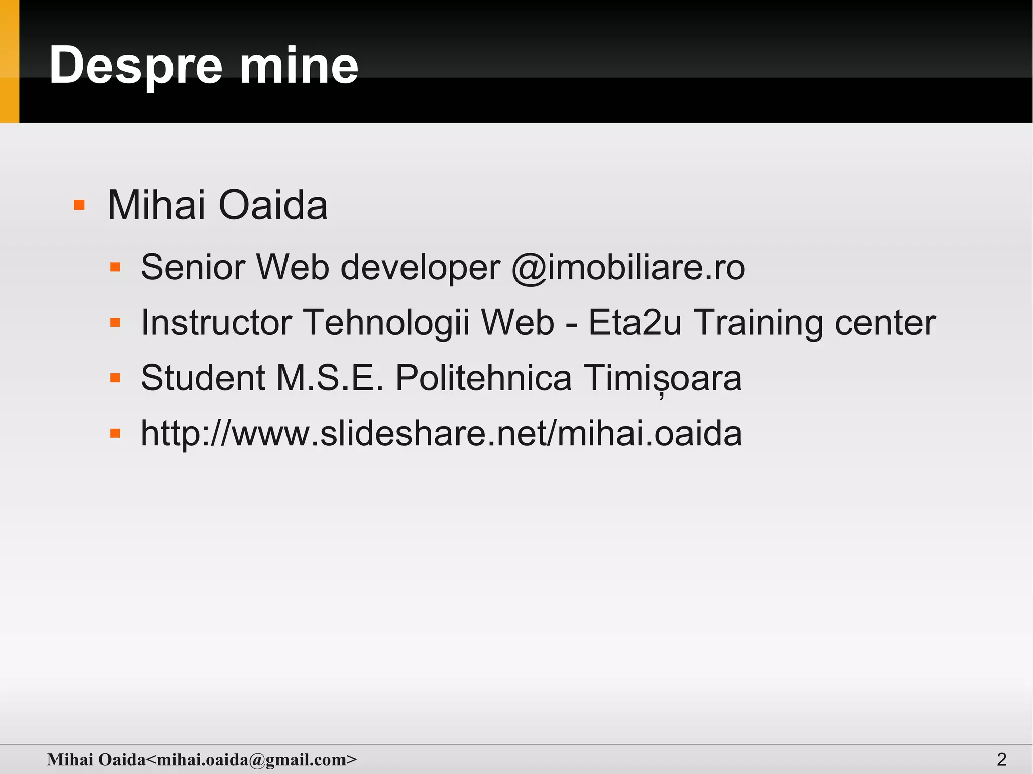 Despre mine

     Mihai Oaida
         Senior Web developer @imobiliare.ro
         Instructor Tehnologii Web - Eta2u Training center
         Student M.S.E. Politehnica Timișoara
         http://www.slideshare.net/mihai.oaida




Mihai Oaida<mihai.oaida@gmail.com>                            2
 