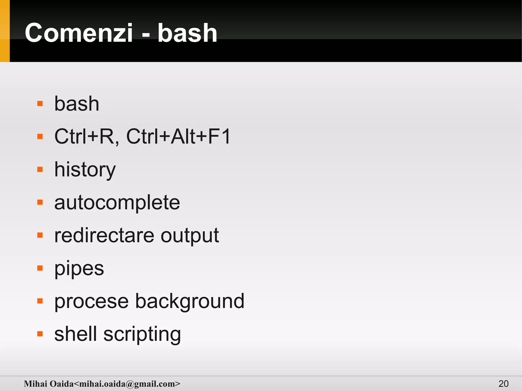 Comenzi - bash

     bash
     Ctrl+R, Ctrl+Alt+F1
     history
     autocomplete
     redirectare output
     pipes
     procese background
     shell scripting

Mihai Oaida<mihai.oaida@gmail.com>   20
 