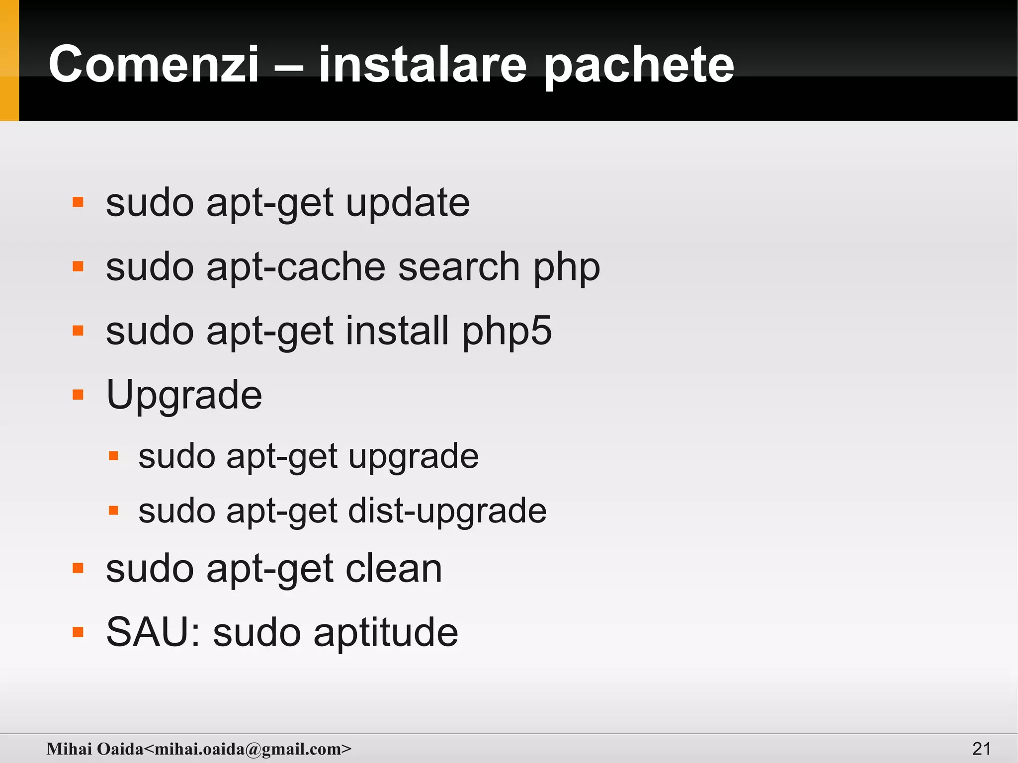 Comenzi – instalare pachete

     sudo apt-get update
     sudo apt-cache search php
     sudo apt-get install php5
     Upgrade
         sudo apt-get upgrade
         sudo apt-get dist-upgrade
     sudo apt-get clean
     SAU: sudo aptitude

Mihai Oaida<mihai.oaida@gmail.com>    21
 
