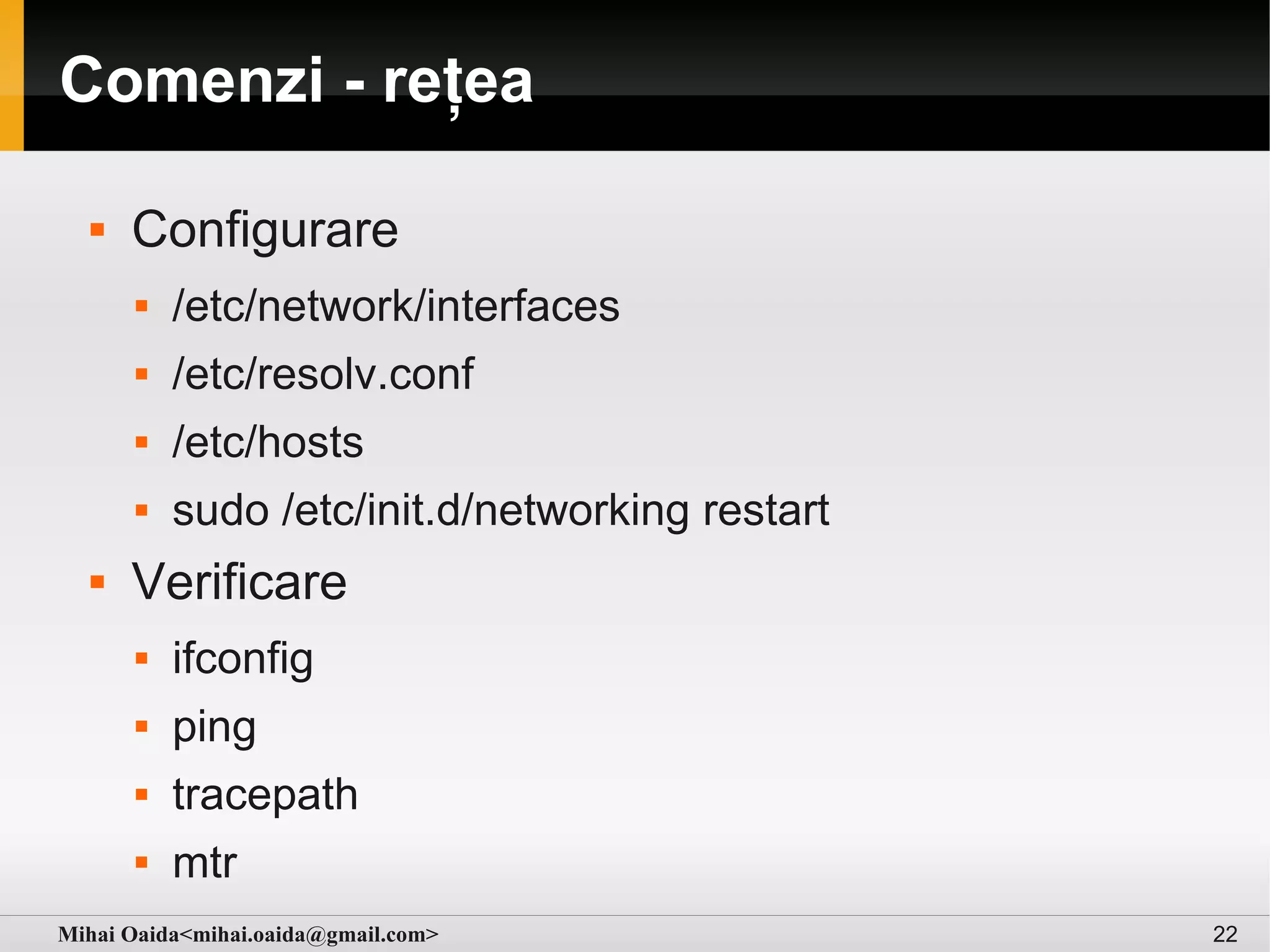 Comenzi - rețea

     Configurare
         /etc/network/interfaces
         /etc/resolv.conf
         /etc/hosts
         sudo /etc/init.d/networking restart
     Verificare
         ifconfig
         ping
         tracepath
         mtr
Mihai Oaida<mihai.oaida@gmail.com>              22
 