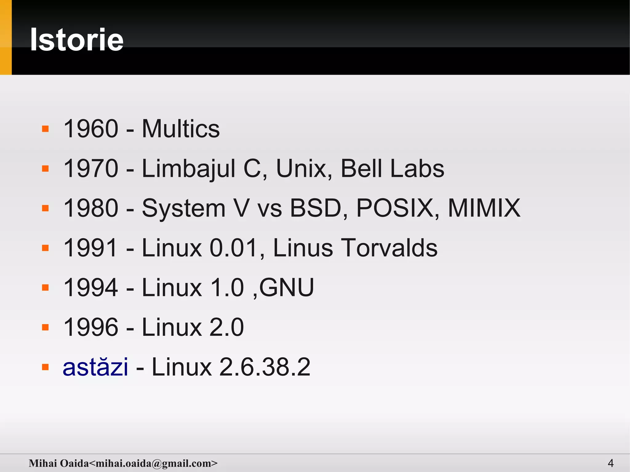 Istorie

     1960 - Multics
     1970 - Limbajul C, Unix, Bell Labs
     1980 - System V vs BSD, POSIX, MIMIX
     1991 - Linux 0.01, Linus Torvalds
     1994 - Linux 1.0 ,GNU
     1996 - Linux 2.0
     astăzi - Linux 2.6.38.2


Mihai Oaida<mihai.oaida@gmail.com>           4
 
