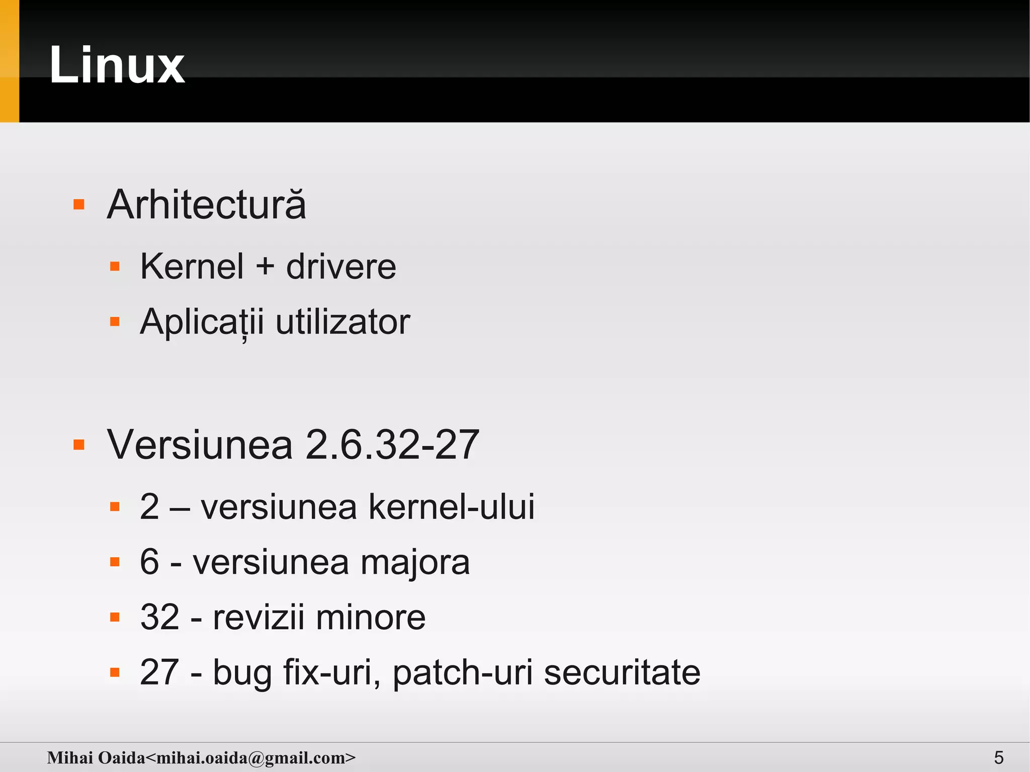 Linux

     Arhitectură
         Kernel + drivere
         Aplicații utilizator


     Versiunea 2.6.32-27
         2 – versiunea kernel-ului
         6 - versiunea majora
         32 - revizii minore
         27 - bug fix-uri, patch-uri securitate

Mihai Oaida<mihai.oaida@gmail.com>                 5
 