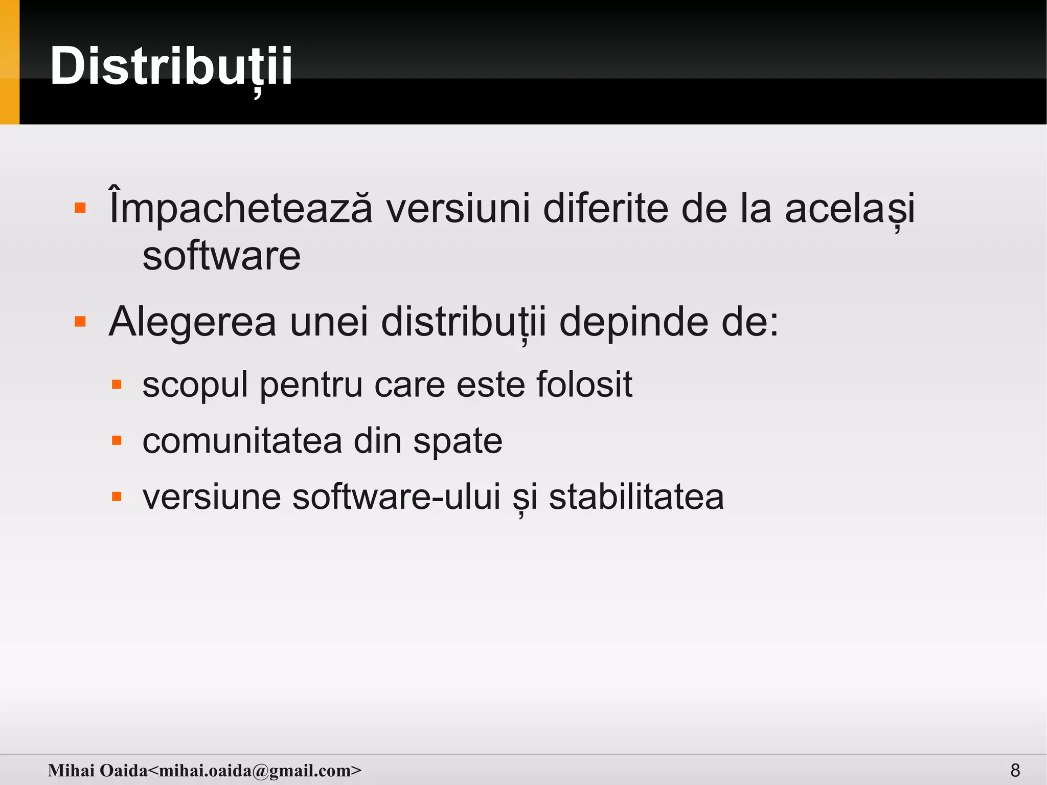Distribuții

     Împachetează versiuni diferite de la acela și
        software
     Alegerea unei distribuții depinde de:
         scopul pentru care este folosit
         comunitatea din spate
         versiune software-ului și stabilitatea




Mihai Oaida<mihai.oaida@gmail.com>                    8
 