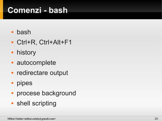 Comenzi - bash

     bash
     Ctrl+R, Ctrl+Alt+F1
     history
     autocomplete
     redirectare output
     pipes
     procese background
     shell scripting

Mihai Oaida<mihai.oaida@gmail.com>   20
 
