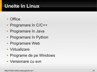 Unelte în Linux

     Office
     Programare în C/C++
     Programare în Java
     Programare în Python
     Programare Web
     Virtualizare
     Programe de pe Windows
     Versionare cu svn

Mihai Oaida<mihai.oaida@gmail.com>   25
 
