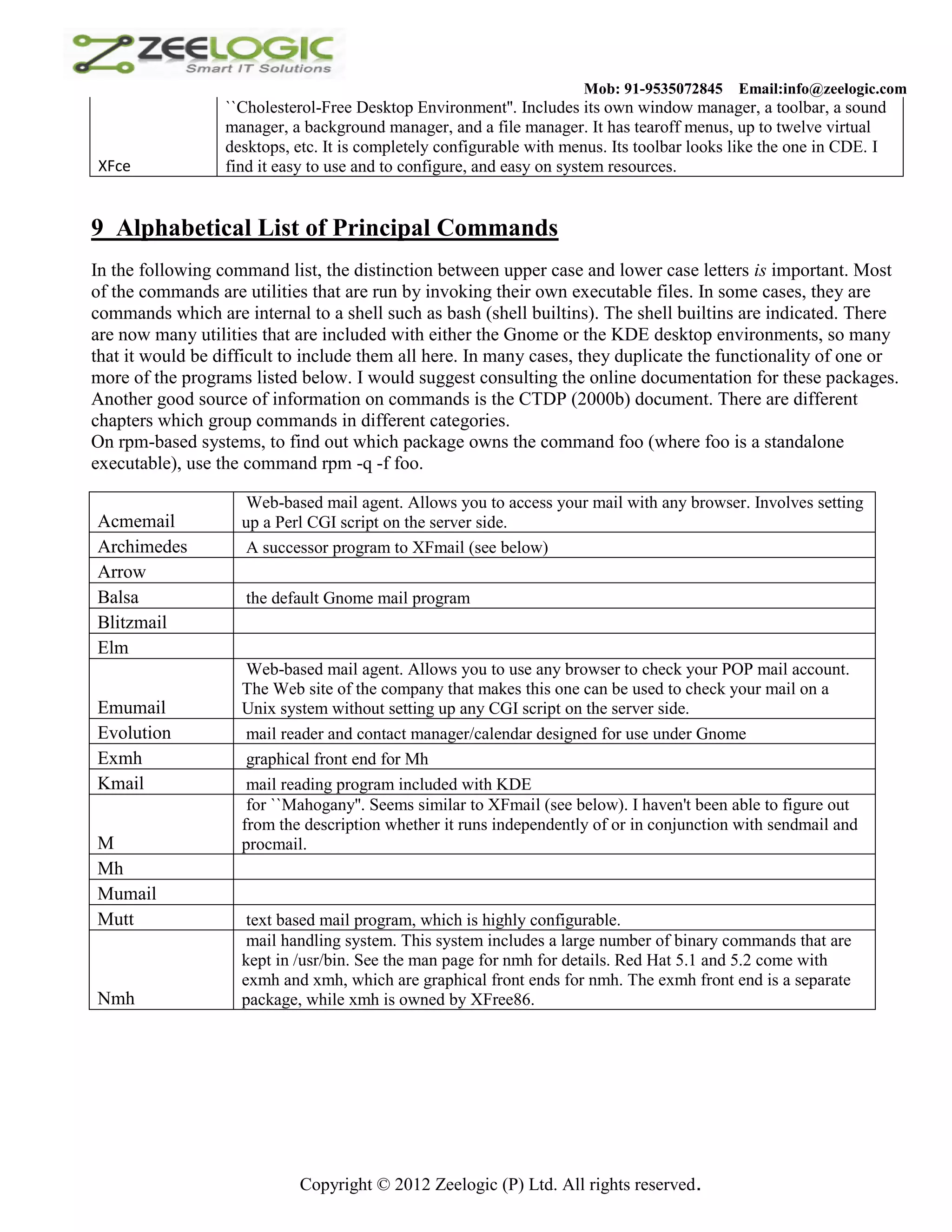 Mob: 91-9535072845 Email:info@zeelogic.com ``Cholesterol-Free Desktop Environment''. Includes its own window manager, a toolbar, a sound manager, a background manager, and a file manager. It has tearoff menus, up to twelve virtual desktops, etc. It is completely configurable with menus. Its toolbar looks like the one in CDE. I XFce find it easy to use and to configure, and easy on system resources. 9 Alphabetical List of Principal Commands In the following command list, the distinction between upper case and lower case letters is important. Most of the commands are utilities that are run by invoking their own executable files. In some cases, they are commands which are internal to a shell such as bash (shell builtins). The shell builtins are indicated. There are now many utilities that are included with either the Gnome or the KDE desktop environments, so many that it would be difficult to include them all here. In many cases, they duplicate the functionality of one or more of the programs listed below. I would suggest consulting the online documentation for these packages. Another good source of information on commands is the CTDP (2000b) document. There are different chapters which group commands in different categories. On rpm-based systems, to find out which package owns the command foo (where foo is a standalone executable), use the command rpm -q -f foo. Web-based mail agent. Allows you to access your mail with any browser. Involves setting Acmemail up a Perl CGI script on the server side. Archimedes A successor program to XFmail (see below) Arrow Balsa the default Gnome mail program Blitzmail Elm Web-based mail agent. Allows you to use any browser to check your POP mail account. The Web site of the company that makes this one can be used to check your mail on a Emumail Unix system without setting up any CGI script on the server side. Evolution mail reader and contact manager/calendar designed for use under Gnome Exmh graphical front end for Mh Kmail mail reading program included with KDE for ``Mahogany''. Seems similar to XFmail (see below). I haven't been able to figure out from the description whether it runs independently of or in conjunction with sendmail and M procmail. Mh Mumail Mutt text based mail program, which is highly configurable. mail handling system. This system includes a large number of binary commands that are kept in /usr/bin. See the man page for nmh for details. Red Hat 5.1 and 5.2 come with exmh and xmh, which are graphical front ends for nmh. The exmh front end is a separate Nmh package, while xmh is owned by XFree86. Copyright © 2012 Zeelogic (P) Ltd. All rights reserved. 
