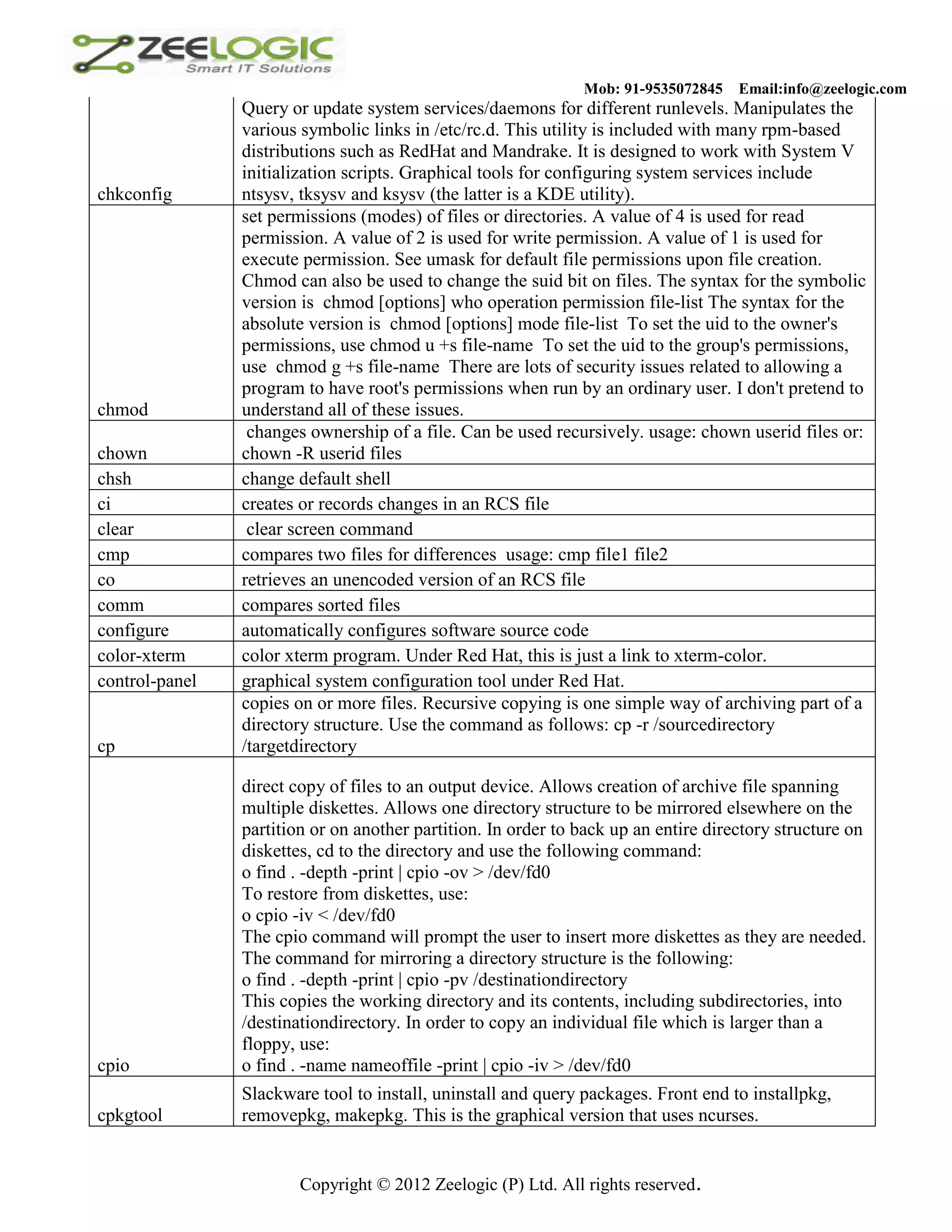Mob: 91-9535072845 Email:info@zeelogic.com Query or update system services/daemons for different runlevels. Manipulates the various symbolic links in /etc/rc.d. This utility is included with many rpm-based distributions such as RedHat and Mandrake. It is designed to work with System V initialization scripts. Graphical tools for configuring system services include chkconfig ntsysv, tksysv and ksysv (the latter is a KDE utility). set permissions (modes) of files or directories. A value of 4 is used for read permission. A value of 2 is used for write permission. A value of 1 is used for execute permission. See umask for default file permissions upon file creation. Chmod can also be used to change the suid bit on files. The syntax for the symbolic version is chmod [options] who operation permission file-list The syntax for the absolute version is chmod [options] mode file-list To set the uid to the owner's permissions, use chmod u +s file-name To set the uid to the group's permissions, use chmod g +s file-name There are lots of security issues related to allowing a program to have root's permissions when run by an ordinary user. I don't pretend to chmod understand all of these issues. changes ownership of a file. Can be used recursively. usage: chown userid files or: chown chown -R userid files chsh change default shell ci creates or records changes in an RCS file clear clear screen command cmp compares two files for differences usage: cmp file1 file2 co retrieves an unencoded version of an RCS file comm compares sorted files configure automatically configures software source code color-xterm color xterm program. Under Red Hat, this is just a link to xterm-color. control-panel graphical system configuration tool under Red Hat. copies on or more files. Recursive copying is one simple way of archiving part of a directory structure. Use the command as follows: cp -r /sourcedirectory cp /targetdirectory direct copy of files to an output device. Allows creation of archive file spanning multiple diskettes. Allows one directory structure to be mirrored elsewhere on the partition or on another partition. In order to back up an entire directory structure on diskettes, cd to the directory and use the following command: o find . -depth -print | cpio -ov > /dev/fd0 To restore from diskettes, use: o cpio -iv < /dev/fd0 The cpio command will prompt the user to insert more diskettes as they are needed. The command for mirroring a directory structure is the following: o find . -depth -print | cpio -pv /destinationdirectory This copies the working directory and its contents, including subdirectories, into /destinationdirectory. In order to copy an individual file which is larger than a floppy, use: cpio o find . -name nameoffile -print | cpio -iv > /dev/fd0 Slackware tool to install, uninstall and query packages. Front end to installpkg, cpkgtool removepkg, makepkg. This is the graphical version that uses ncurses. Copyright © 2012 Zeelogic (P) Ltd. All rights reserved. 