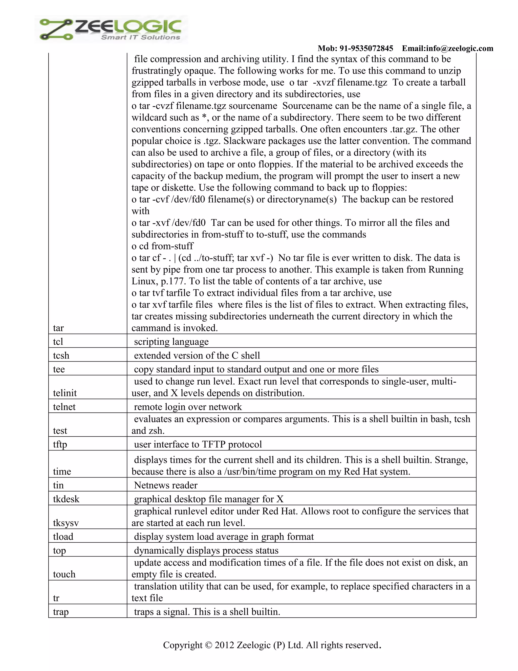 Mob: 91-9535072845 Email:info@zeelogic.com file compression and archiving utility. I find the syntax of this command to be frustratingly opaque. The following works for me. To use this command to unzip gzipped tarballs in verbose mode, use o tar -xvzf filename.tgz To create a tarball from files in a given directory and its subdirectories, use o tar -cvzf filename.tgz sourcename Sourcename can be the name of a single file, a wildcard such as *, or the name of a subdirectory. There seem to be two different conventions concerning gzipped tarballs. One often encounters .tar.gz. The other popular choice is .tgz. Slackware packages use the latter convention. The command can also be used to archive a file, a group of files, or a directory (with its subdirectories) on tape or onto floppies. If the material to be archived exceeds the capacity of the backup medium, the program will prompt the user to insert a new tape or diskette. Use the following command to back up to floppies: o tar -cvf /dev/fd0 filename(s) or directoryname(s) The backup can be restored with o tar -xvf /dev/fd0 Tar can be used for other things. To mirror all the files and subdirectories in from-stuff to to-stuff, use the commands o cd from-stuff o tar cf - . | (cd ../to-stuff; tar xvf -) No tar file is ever written to disk. The data is sent by pipe from one tar process to another. This example is taken from Running Linux, p.177. To list the table of contents of a tar archive, use o tar tvf tarfile To extract individual files from a tar archive, use o tar xvf tarfile files where files is the list of files to extract. When extracting files, tar creates missing subdirectories underneath the current directory in which the tar cammand is invoked. tcl scripting language tcsh extended version of the C shell tee copy standard input to standard output and one or more files used to change run level. Exact run level that corresponds to single-user, multi- telinit user, and X levels depends on distribution. telnet remote login over network evaluates an expression or compares arguments. This is a shell builtin in bash, tcsh test and zsh. tftp user interface to TFTP protocol displays times for the current shell and its children. This is a shell builtin. Strange, time because there is also a /usr/bin/time program on my Red Hat system. tin Netnews reader tkdesk graphical desktop file manager for X graphical runlevel editor under Red Hat. Allows root to configure the services that tksysv are started at each run level. tload display system load average in graph format top dynamically displays process status update access and modification times of a file. If the file does not exist on disk, an touch empty file is created. translation utility that can be used, for example, to replace specified characters in a tr text file trap traps a signal. This is a shell builtin. Copyright © 2012 Zeelogic (P) Ltd. All rights reserved. 