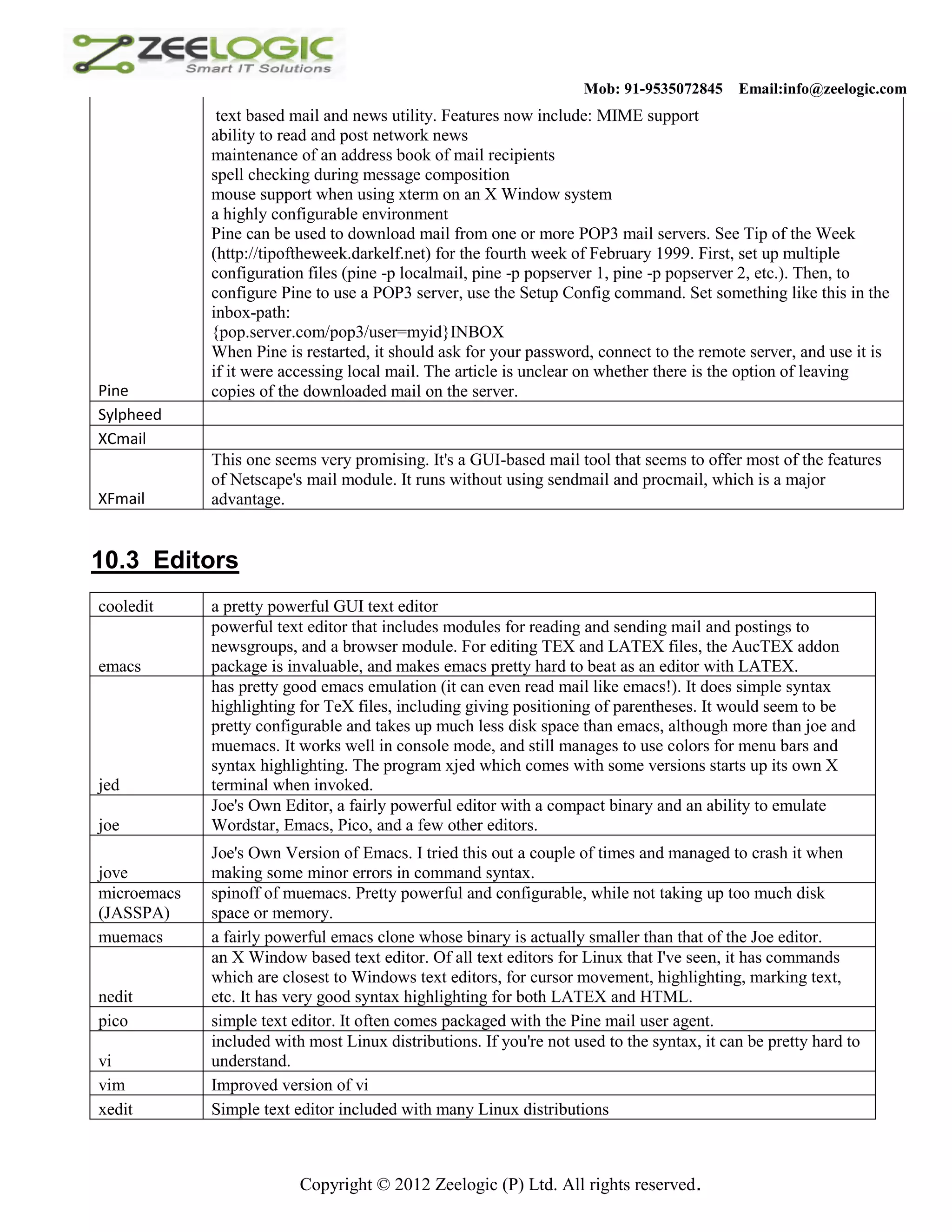 Mob: 91-9535072845 Email:info@zeelogic.com text based mail and news utility. Features now include: MIME support ability to read and post network news maintenance of an address book of mail recipients spell checking during message composition mouse support when using xterm on an X Window system a highly configurable environment Pine can be used to download mail from one or more POP3 mail servers. See Tip of the Week (http://tipoftheweek.darkelf.net) for the fourth week of February 1999. First, set up multiple configuration files (pine -p localmail, pine -p popserver 1, pine -p popserver 2, etc.). Then, to configure Pine to use a POP3 server, use the Setup Config command. Set something like this in the inbox-path: {pop.server.com/pop3/user=myid}INBOX When Pine is restarted, it should ask for your password, connect to the remote server, and use it is if it were accessing local mail. The article is unclear on whether there is the option of leaving Pine copies of the downloaded mail on the server. Sylpheed XCmail This one seems very promising. It's a GUI-based mail tool that seems to offer most of the features of Netscape's mail module. It runs without using sendmail and procmail, which is a major XFmail advantage. 10.3 Editors cooledit a pretty powerful GUI text editor powerful text editor that includes modules for reading and sending mail and postings to newsgroups, and a browser module. For editing TEX and LATEX files, the AucTEX addon emacs package is invaluable, and makes emacs pretty hard to beat as an editor with LATEX. has pretty good emacs emulation (it can even read mail like emacs!). It does simple syntax highlighting for TeX files, including giving positioning of parentheses. It would seem to be pretty configurable and takes up much less disk space than emacs, although more than joe and muemacs. It works well in console mode, and still manages to use colors for menu bars and syntax highlighting. The program xjed which comes with some versions starts up its own X jed terminal when invoked. Joe's Own Editor, a fairly powerful editor with a compact binary and an ability to emulate joe Wordstar, Emacs, Pico, and a few other editors. Joe's Own Version of Emacs. I tried this out a couple of times and managed to crash it when jove making some minor errors in command syntax. microemacs spinoff of muemacs. Pretty powerful and configurable, while not taking up too much disk (JASSPA) space or memory. muemacs a fairly powerful emacs clone whose binary is actually smaller than that of the Joe editor. an X Window based text editor. Of all text editors for Linux that I've seen, it has commands which are closest to Windows text editors, for cursor movement, highlighting, marking text, nedit etc. It has very good syntax highlighting for both LATEX and HTML. pico simple text editor. It often comes packaged with the Pine mail user agent. included with most Linux distributions. If you're not used to the syntax, it can be pretty hard to vi understand. vim Improved version of vi xedit Simple text editor included with many Linux distributions Copyright © 2012 Zeelogic (P) Ltd. All rights reserved. 