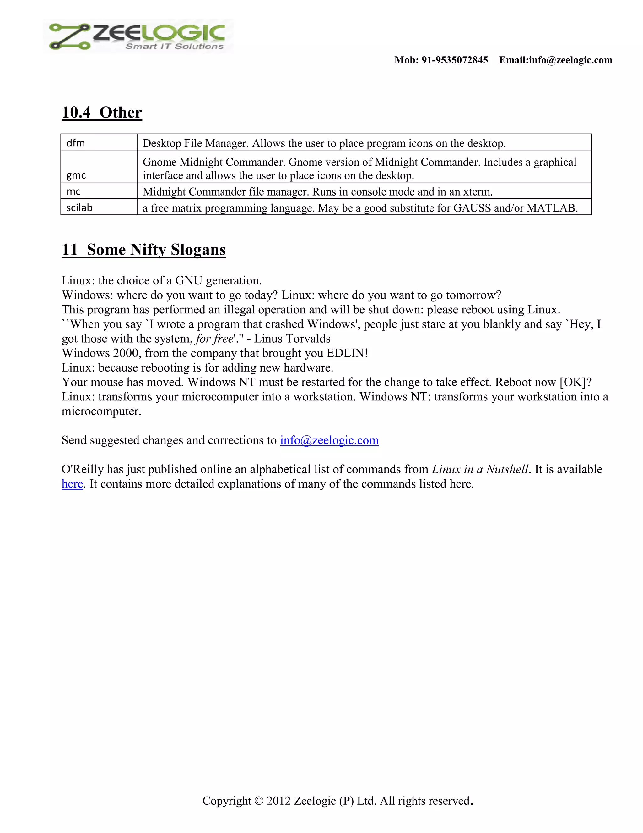 Mob: 91-9535072845 Email:info@zeelogic.com 10.4 Other dfm Desktop File Manager. Allows the user to place program icons on the desktop. Gnome Midnight Commander. Gnome version of Midnight Commander. Includes a graphical gmc interface and allows the user to place icons on the desktop. mc Midnight Commander file manager. Runs in console mode and in an xterm. scilab a free matrix programming language. May be a good substitute for GAUSS and/or MATLAB. 11 Some Nifty Slogans Linux: the choice of a GNU generation. Windows: where do you want to go today? Linux: where do you want to go tomorrow? This program has performed an illegal operation and will be shut down: please reboot using Linux. ``When you say `I wrote a program that crashed Windows', people just stare at you blankly and say `Hey, I got those with the system, for free'.'' - Linus Torvalds Windows 2000, from the company that brought you EDLIN! Linux: because rebooting is for adding new hardware. Your mouse has moved. Windows NT must be restarted for the change to take effect. Reboot now [OK]? Linux: transforms your microcomputer into a workstation. Windows NT: transforms your workstation into a microcomputer. Send suggested changes and corrections to info@zeelogic.com O'Reilly has just published online an alphabetical list of commands from Linux in a Nutshell. It is available here. It contains more detailed explanations of many of the commands listed here. Copyright © 2012 Zeelogic (P) Ltd. All rights reserved. 