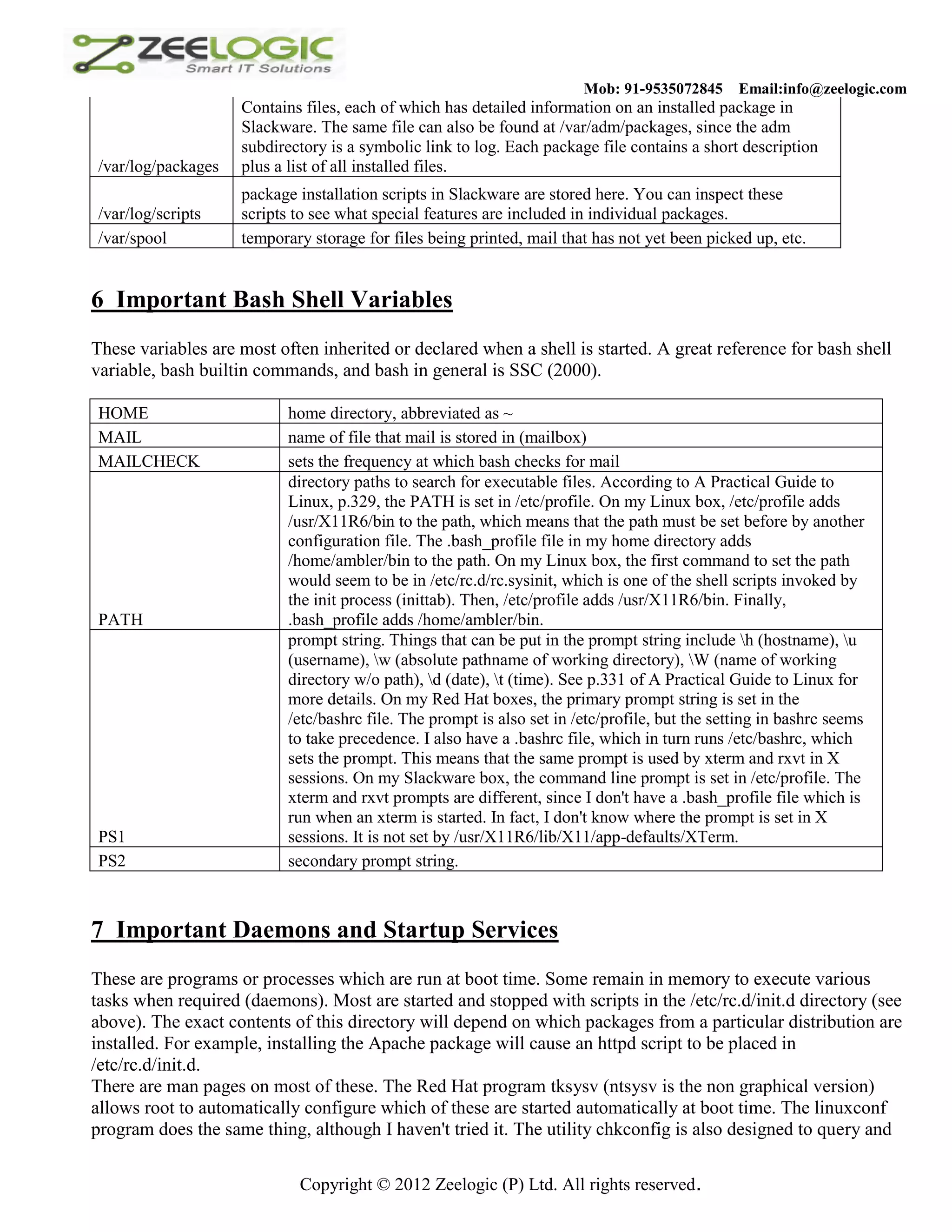 Mob: 91-9535072845 Email:info@zeelogic.com Contains files, each of which has detailed information on an installed package in Slackware. The same file can also be found at /var/adm/packages, since the adm subdirectory is a symbolic link to log. Each package file contains a short description /var/log/packages plus a list of all installed files. package installation scripts in Slackware are stored here. You can inspect these /var/log/scripts scripts to see what special features are included in individual packages. /var/spool temporary storage for files being printed, mail that has not yet been picked up, etc. 6 Important Bash Shell Variables These variables are most often inherited or declared when a shell is started. A great reference for bash shell variable, bash builtin commands, and bash in general is SSC (2000). HOME home directory, abbreviated as ~ MAIL name of file that mail is stored in (mailbox) MAILCHECK sets the frequency at which bash checks for mail directory paths to search for executable files. According to A Practical Guide to Linux, p.329, the PATH is set in /etc/profile. On my Linux box, /etc/profile adds /usr/X11R6/bin to the path, which means that the path must be set before by another configuration file. The .bash_profile file in my home directory adds /home/ambler/bin to the path. On my Linux box, the first command to set the path would seem to be in /etc/rc.d/rc.sysinit, which is one of the shell scripts invoked by the init process (inittab). Then, /etc/profile adds /usr/X11R6/bin. Finally, PATH .bash_profile adds /home/ambler/bin. prompt string. Things that can be put in the prompt string include h (hostname), u (username), w (absolute pathname of working directory), W (name of working directory w/o path), d (date), t (time). See p.331 of A Practical Guide to Linux for more details. On my Red Hat boxes, the primary prompt string is set in the /etc/bashrc file. The prompt is also set in /etc/profile, but the setting in bashrc seems to take precedence. I also have a .bashrc file, which in turn runs /etc/bashrc, which sets the prompt. This means that the same prompt is used by xterm and rxvt in X sessions. On my Slackware box, the command line prompt is set in /etc/profile. The xterm and rxvt prompts are different, since I don't have a .bash_profile file which is run when an xterm is started. In fact, I don't know where the prompt is set in X PS1 sessions. It is not set by /usr/X11R6/lib/X11/app-defaults/XTerm. PS2 secondary prompt string. 7 Important Daemons and Startup Services These are programs or processes which are run at boot time. Some remain in memory to execute various tasks when required (daemons). Most are started and stopped with scripts in the /etc/rc.d/init.d directory (see above). The exact contents of this directory will depend on which packages from a particular distribution are installed. For example, installing the Apache package will cause an httpd script to be placed in /etc/rc.d/init.d. There are man pages on most of these. The Red Hat program tksysv (ntsysv is the non graphical version) allows root to automatically configure which of these are started automatically at boot time. The linuxconf program does the same thing, although I haven't tried it. The utility chkconfig is also designed to query and Copyright © 2012 Zeelogic (P) Ltd. All rights reserved. 