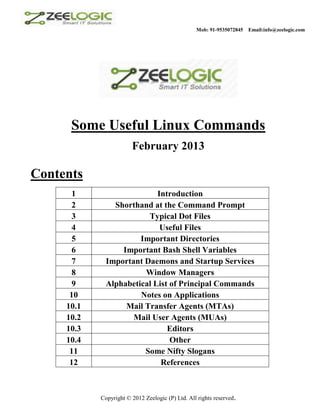 Mob: 91-9535072845   Email:info@zeelogic.com




      Some Useful Linux Commands
                        February 2013

Contents
      1                     Introduction
      2         Shorthand at the Command Prompt
      3                  Typical Dot Files
      4                      Useful Files
      5                Important Directories
      6           Important Bash Shell Variables
      7       Important Daemons and Startup Services
      8                 Window Managers
      9       Alphabetical List of Principal Commands
      10               Notes on Applications
     10.1          Mail Transfer Agents (MTAs)
     10.2            Mail User Agents (MUAs)
     10.3                      Editors
     10.4                       Other
      11                Some Nifty Slogans
      12                     References



            Copyright © 2012 Zeelogic (P) Ltd. All rights reserved.
 