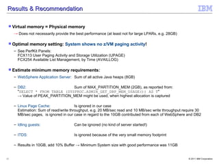 Results & Recommendation

  Virtual   memory = Physical memory
     → Does not necessarily provide the best performance (at least not for large LPARs, e.g. 28GB)

  Optimal     memory setting: System shows no z/VM paging activity!
     – See PerfKit Panels:
       FCX113 User Paging Activity and Storage Utilization (UPAGE)
       FCX254 Available List Management, by Time (AVAILLOG)

  Estimate    minimum memory requirements:
     – WebSphere Application Server: Sum of all active Java heaps (8GB)

     – DB2:                      Sum of MAX_PARTITION_MEM (2GB), as reported from:
       "SELECT * FROM TABLE (SYSPROC.ADMIN_GET_DBP_MEM_USAGE()) AS T"
       → Value of PEAK_PARTITION_MEM might be used, when highest allocation is captured

     – Linux Page Cache:                Is ignored in our case
       Estimation: Sum of read/write throughput, e.g. 20 MB/sec read and 10 MB/sec write throughput require 30
       MB/sec pages, is ignored in our case in regard to the 10GB contributed from each of WebSphere and DB2

     – Idling guests:                  Can be ignored (no kind of server started!)

     – ITDS:                           Is ignored because of the very small memory footprint

     – Results in 10GB, add 10% Buffer → Minimum System size with good performance was 11GB


12                                                                                                     © 2011 IBM Corporation
 