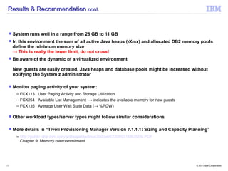 Results & Recommendation cont.


  System    runs well in a range from 28 GB to 11 GB
  In  this environment the sum of all active Java heaps (-Xmx) and allocated DB2 memory pools
     define the minimum memory size
     → This is really the lower limit, do not cross!
  Be   aware of the dynamic of a virtualized environment

     New guests are easily created, Java heaps and database pools might be increased without
     notifying the System z administrator

  Monitor   paging activity of your system:
      – FCX113 User Paging Activity and Storage Utilization
      – FCX254 Available List Management → indicates the available memory for new guests
      – FCX135 Average User Wait State Data (→ %PGW)

  Other   workload types/server types might follow similar considerations

  More    details in “Tivoli Provisioning Manager Version 7.1.1.1: Sizing and Capacity Planning”
      – http://public.dhe.ibm.com/software/dw/linux390/perf/ZSW03168USEN.PDF
        Chapter 9. Memory overcommitment




13                                                                                         © 2011 IBM Corporation
 