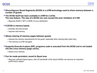 DCSS

  Discontiguous   Saved Segments (DCSS) is a z/VM technology used to share memory between a
     number of guests
  The   DCSS itself has been available in z/VM for a while.
     The new feature: The size of a DCSS can now exceed the prior limitation of 2 GB
      – Requires SLES11 SP1 or RHEL 6 Linux distribution

  A DCSS    is memory based,
      – provides very fast access
      – requires real memory

  Allows   sharing of memory pages between guests
      – reduces the memory requirements for the guest, especially when sharing data (read only)
      – The memory is z/VM managed

  Supports     Execute-in-place (XIP), programs code is executed from the DCSS and is not loaded
     into the Linux memory (page cache),
      – Saves Linux memory

  Can   be made persistent, saved to Spool area
      – Requires sufficient Spool space, disk I/O bandwidth of the Spool DASDs can become an important
        performance aspect




15                                                                                                       © 2011 IBM Corporation
 