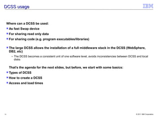 DCSS usage


     Where can a DCSS be used:
      As   fast Swap device
      For   sharing read only data
      For   sharing code (e.g. program executables/libraries)

      The
         large DCSS allows the installation of a full middleware stack in the DCSS (WebSphere,
      DB2, etc)
        – The DCSS becomes a consistent unit of one software level, avoids inconsistencies between DCSS and local
          disks

      That's the agenda for the next slides, but before, we start with some basics:
      Types   of DCSS
      How    to create a DCSS
      Access   and load times




16                                                                                                     © 2011 IBM Corporation
 