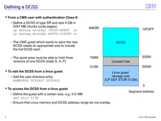 Defining a DCSS

 From   a CMS user with authentication Class E:
     – Define a DCSS of type SR and size 4 GB in
       2047 MB chunks (units pages)                    4862M
       cp defseg dcss4g1 30000-AFEFF sr                                                    12FDFF
       cp defseg dcss4g2 AFF00-12FDFF sr

     – The CMS guest which wants to save the new                          DCSS
       DCSS needs an appropriate size to include
       the full DCSS size!

     – The spool area must be able to hold three        768M                               30000
       versions of one DCSS (state S, A, P)                             Unused hole
                                                        512M                               20000
 To   edit the DCSS from a linux guest                               Linux guest
     – Add the user directory entry                                   storage size
       NAMESAVE DCSS4G1 DCSS4G2                                  (CP DEF STOR 512M)
                                                                                            0
 To   access the DCSS from a linux guest
                                                                                  Segment address
     – Define the guest with a certain size, e.g. 512 MB
       def stor 512M
     – Ensure that Linux memory and DCSS address range do not overlap



18                                                                                     © 2011 IBM Corporation
 