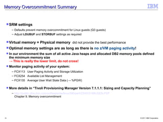 Memory Overcommitment Summary


  SRM    settings
      – Defaults prevent memory overcommitment for Linux guests (Q3 guests)
      – Adjust LDUBUF and STORBUF settings as required

  Virtual   memory = Physical memory did not provide the best performance
  Optimal    memory settings are as long as there is no z/VM paging activity!
  In  our environment the sum of all active Java heaps and allocated DB2 memory pools defined
     the minimum memory size
     → This is really the lower limit, do not cross!
  Monitor   paging activity of your system:
      – FCX113 User Paging Activity and Storage Utilization
      – FCX254 Available List Management
      – FCX135 Average User Wait State Data (→ %PGW)

  More   details in “Tivoli Provisioning Manager Version 7.1.1.1: Sizing and Capacity Planning”
      – http://public.dhe.ibm.com/software/dw/linux390/perf/ZSW03168USEN.PDF
        Chapter 9. Memory overcommitment




28                                                                                       © 2011 IBM Corporation
 