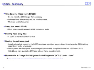 DCSS - Summary


  Time   to save/ 1st load (saved DCSS)
     – Do not make the DCSS larger than necessary
     – Consider using a separate guest just for this purpose
     – Moderate update frequency

  Swap   (not saved DCSS)
     – Might be appropriate as swap device for memory peaks

  Sharing   Read Only data
     – A DCSS is the ideal solution for that!

  Sharing   the software stack
     – Installing the whole product in the DCSS provides a consistent source, allows to exchange the DCSS without
       dependency on the Linux guest
     – With 5 guests we already saw an advantage in performance using WebSphere and DB2 in the DCSS
     – With 20 and more guests the CPU cost is lower than a shared minidisk

  More   details at “Large Discontiguous Saved Segments (DCSS) Under Linux”
     – http://public.dhe.ibm.com/software/dw/linux390/perf/ZSW03186USEN.PDF




29                                                                                                     © 2011 IBM Corporation
 