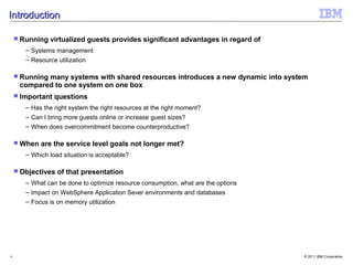 Introduction

     Running   virtualized guests provides significant advantages in regard of
       – Systems management
       – Resource utilization

     Running
            many systems with shared resources introduces a new dynamic into system
     compared to one system on one box
     Important   questions
       – Has the right system the right resources at the right moment?
       – Can I bring more guests online or increase guest sizes?
       – When does overcommitment become counterproductive?

     When   are the service level goals not longer met?
       – Which load situation is acceptable?

     Objectives   of that presentation
       – What can be done to optimize resource consumption, what are the options
       – Impact on WebSphere Application Sever environments and databases
       – Focus is on memory utilization




4                                                                                  © 2011 IBM Corporation
 
