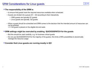 SRM Considerations for Linux guests

     The   responsibility of the SRM is:
       – to ensure that guests have the required resources available when scheduled
       – Guests are divided into queues Q1 – Q3 according to their interactivity
            • CMS guests are typically Q1 guests
            • Linux guests are typically Q3 guests

       – When a guest should be scheduled and SRM comes to the decision that the intended amount of resources can
         not be granted:
         ==> the guest is placed on the eligible list and waits

     SRM   settings might be overruled by enabling QUICKDISPATCH for the guests
       – But this should be used carefully, e.g. for business critical guests
       – Do not use QUICKDISPATCH for the majority of the guests, this limits z/VM's possibilities to dynamically
         manage the resource usage

     Consider   that Linux guests are running mostly in Q3!




6                                                                                                          © 2011 IBM Corporation
 