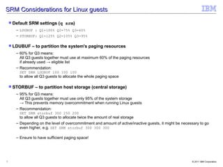 SRM Considerations for Linux guests

     Default   SRM settings (q srm)
       – LDUBUF : Q1=100% Q2=75% Q3=60%
       – STORBUF: Q1=125% Q2=105% Q3=95%

     LDUBUF     – to partition the system's paging resources
       – 60% for Q3 means:
         All Q3 guests together must use at maximum 60% of the paging resources
         if already used → eligible list
       – Recommendation:
         SET SRM LDUBUF 100 100 100
         to allow all Q3 guests to allocate the whole paging space

     STORBUF     – to partition host storage (central storage)
       – 95% for Q3 means:
         All Q3 guests together must use only 95% of the system storage
         → This prevents memory overcommitment when running Linux guests
       – Recommendation:
         SET SRM storbuf 300 250 200
         to allow all Q3 guests to allocate twice the amount of real storage
       – Depending on the level of overcommitment and amount of active/inactive guests, it might be necessary to go
         even higher, e.g. SET SRM storbuf 300 300 300

       – Ensure to have sufficient paging space!




7                                                                                                        © 2011 IBM Corporation
 