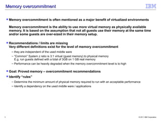Memory overcommitment

     Memory     overcommitment is often mentioned as a major benefit of virtualized environments

     Memory overcommitment is the ability to use more virtual memory as physically available
     memory. It is based on the assumption that not all guests use their memory at the same time
     and/or some guests are over-sized in their memory setup.

     Recommendations     / limits are missing
     Very different definitions exist for the level of memory overcommitment
       – they are independent of the used middle ware
       – “Common” System z ratio is 3:1 virtual (guest memory) to physical memory
         E.g. run guests defined with a total of 3GB on 1 GB real memory
       – Performance can be heavily degraded when the memory overcommitment level is to high

     Goal:   Proved memory – overcommitment recommendations
     Identify   “rules”
       – Determine the minimum amount of physical memory required to run with an acceptable performance
       – Identify a dependency on the used middle ware / applications




9                                                                                                    © 2011 IBM Corporation
 
