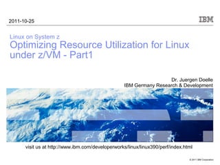2011-10-25


Linux on System z
Optimizing Resource Utilization for Linux
under z/VM - Part1

                                                                    Dr. Juergen Doelle
                                                  IBM Germany Research & Development




      visit us at http://www.ibm.com/developerworks/linux/linux390/perf/index.html

                                                                                © 2011 IBM Corporation
 