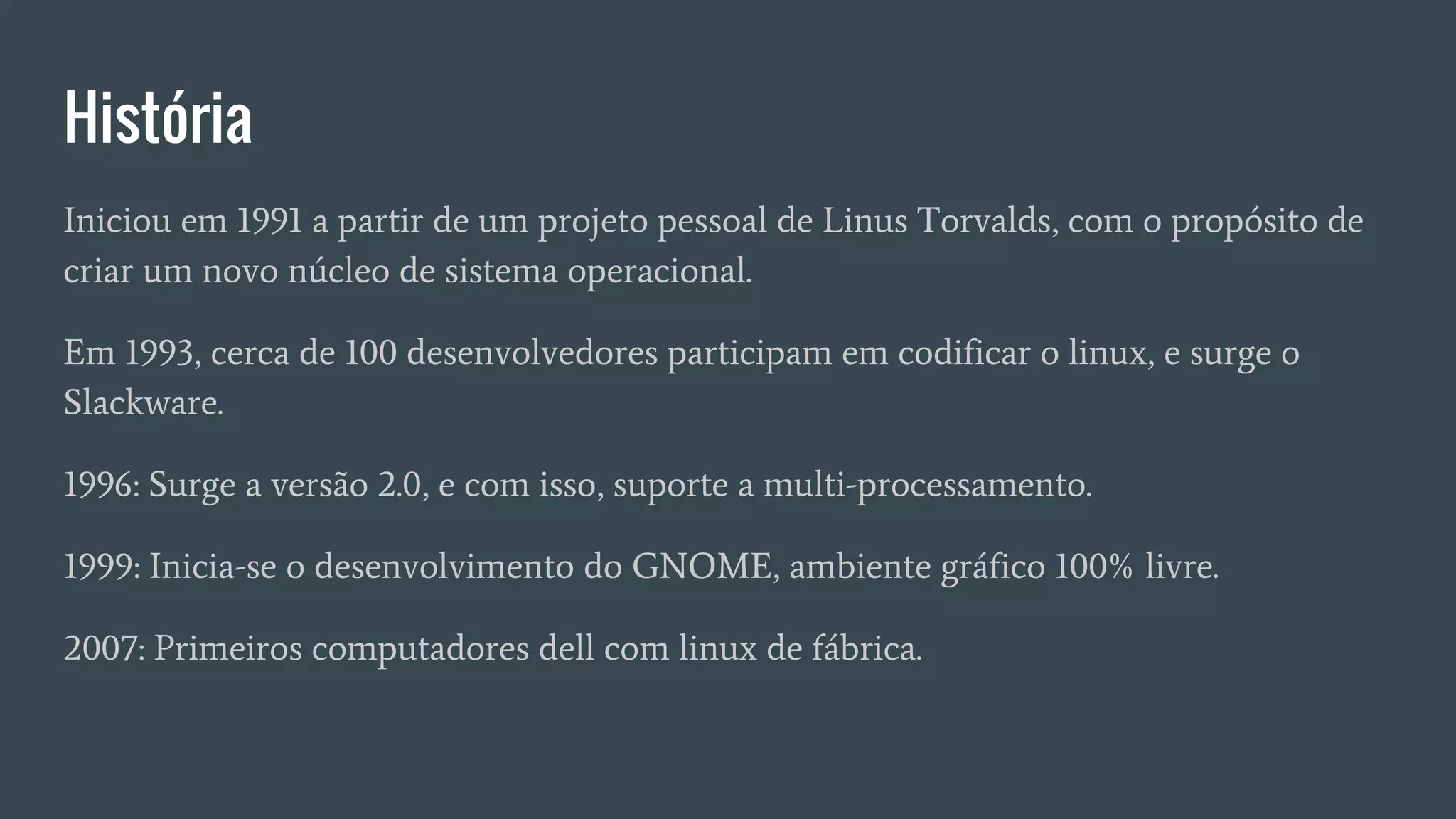 História
Iniciou em 1991 a partir de um projeto pessoal de Linus Torvalds, com o propósito de
criar um novo núcleo de sistema operacional.
Em 1993, cerca de 100 desenvolvedores participam em codificar o linux, e surge o
Slackware.
1996: Surge a versão 2.0, e com isso, suporte a multi-processamento.
1999: Inicia-se o desenvolvimento do GNOME, ambiente gráfico 100% livre.
2007: Primeiros computadores dell com linux de fábrica.
 