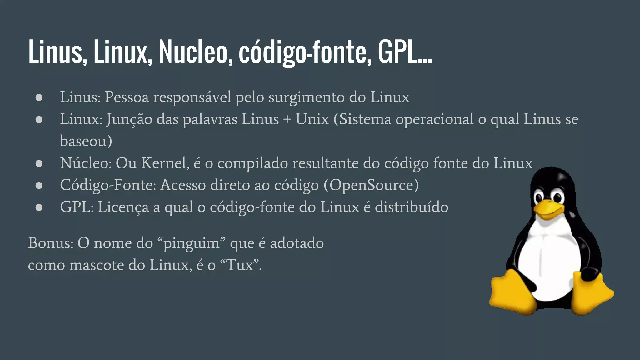 Linus, Linux, Nucleo, código-fonte, GPL...
● Linus: Pessoa responsável pelo surgimento do Linux
● Linux: Junção das palavras Linus + Unix (Sistema operacional o qual Linus se
baseou)
● Núcleo: Ou Kernel, é o compilado resultante do código fonte do Linux
● Código-Fonte: Acesso direto ao código (OpenSource)
● GPL: Licença a qual o código-fonte do Linux é distribuído
Bonus: O nome do “pinguim” que é adotado
como mascote do Linux, é o “Tux”.
 