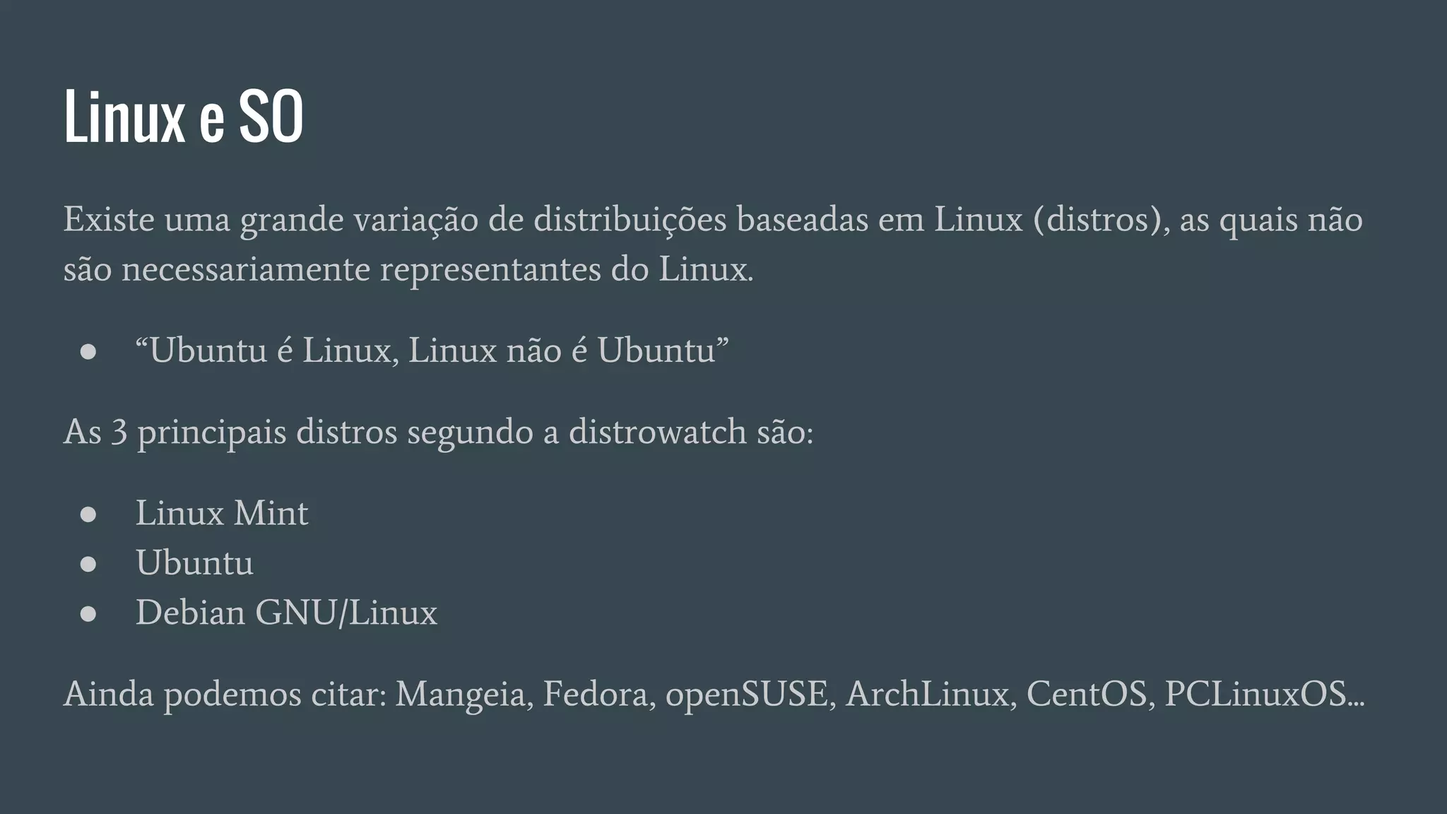 Linux e SO
Existe uma grande variação de distribuições baseadas em Linux (distros), as quais não
são necessariamente representantes do Linux.
● “Ubuntu é Linux, Linux não é Ubuntu”
As 3 principais distros segundo a distrowatch são:
● Linux Mint
● Ubuntu
● Debian GNU/Linux
Ainda podemos citar: Mangeia, Fedora, openSUSE, ArchLinux, CentOS, PCLinuxOS...
 