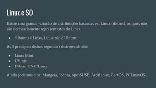Linux e SO
Existe uma grande variação de distribuições baseadas em Linux (distros), as quais não
são necessariamente representantes do Linux.
● “Ubuntu é Linux, Linux não é Ubuntu”
As 3 principais distros segundo a distrowatch são:
● Linux Mint
● Ubuntu
● Debian GNU/Linux
Ainda podemos citar: Mangeia, Fedora, openSUSE, ArchLinux, CentOS, PCLinuxOS...
 