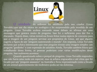 O símbolo do software foi escolhido pelo seu criador (Linus
Torvalds),que um dia estava no zoológico e foi surpreendido pela mordida de um
pinguim. Linus Torvalds acabou entrando nesse debate ao afirmar em uma
mensagem que gostava muito de pinguins. Isso foi o suficiente para dar fim à
discussão. Depois disso, várias tentativas foram feitas numa espécie de concurso para
que a imagem de um pinguim servisse aos propósitos do Linux, até que alguém
sugeriu a figura de um "pinguim sustentando o mundo". Em resposta, Linus Torvalds
declarou que achava interessante que esse pinguim tivesse uma imagem simples: um
pinguim "gordinho" e com expressão de satisfeito Ainda, Torvalds também frisou que
trabalhando dessa forma, as pessoas poderiam criar várias modificações desse
pinguim. Isso realmente acontece.
Quando questionado sobre o porquê de pinguins, Linus Torvalds respondeu
que não havia uma razão em especial, mas os achava engraçados e até citou que foi
bicado por um "pinguim assassino" na Austrália e ficou impressionado como a bicada
de um animal aparentemente tão inofensivo podia ser tão dolorosa.
 