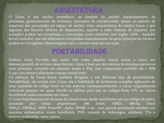 Arquitetura
O Linux é um núcleo monolítico: as funções do núcleo (escalonamento de
processos, gerenciamento de memória, operações de entrada/saída, acesso ao sistema de
arquivos) são executadas no espaço de núcleo. Uma característica do núcleo Linux é que
algumas das funções (drivers de dispositivos, suporte à rede, sistema de arquivos, por
exemplo) podem ser compiladas e executadas como módulos (em inglês: LKM - loadable
kernel modules), que são bibliotecas compiladas separadamente da parte principal do núcleo e
podem ser carregadas e descarregadas após o núcleo estar em execução.
Portabilidade
Embora Linus Torvalds não tenha tido como objetivo inicial tornar o Linux um
sistema portátil, ele evoluiu nessa direção. Linux é hoje um dos núcleos de sistemas operativos
mais portáteis, correndo em sistemas desde o iPaq (um computador portátil) até o IBM
S/390 (um denso e altamente custoso mainframe).
Os esforços de Linus foram também dirigidos a um diferente tipo de portabilidade.
Portabilidade, de acordo com Linus, era a habilidade de facilmente compilar aplicações de
uma variedade de código fonte no seu sistema; consequentemente, o Linux originalmente
tornou-se popular em parte devido ao esforço para que os códigos-fonte GPL ou outros
favoritos de todos corressem em Linux.
O Linux hoje funciona em dezenas de plataformas, desde mainframes até um relógio de pulso,
passando por várias arquiteturas: x86 (Intel, AMD), x86-64 (Intel
EM64T, AMD64), ARM, PowerPC, Alpha, SPARC e etc., com grande penetração também em
sistemas embarcados, como handhelds, PVR, consola de videojogos, celulares, TVs e
centros multimídia, entre outros.
 